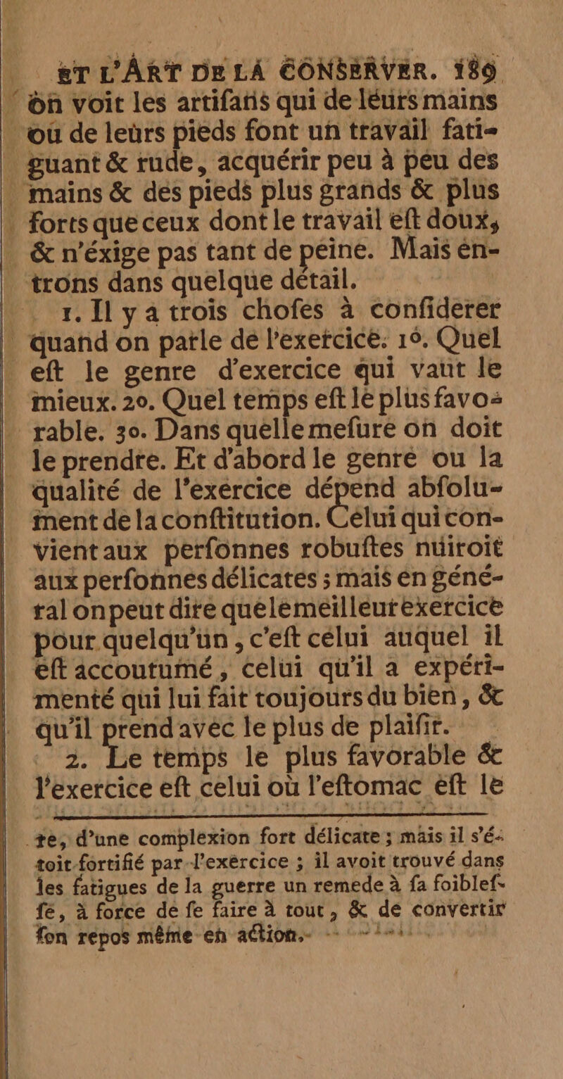 ‘on voit les artifatis qui de leurs mains où de leurs pieds font un travail fati- guant &amp; rude, acquérir peu à peu des mains &amp; des pieds plus grands &amp; plus . forts queceux dont le travail eft doux, . &amp; n'éxige pas tant de peine. Mais én- | trons dans quelque détail. | | 1. Il ya trois chofes à confiderer . quand on patle de l'exercice: 16. Quel eft le genre d'exercice qui vaut le ._ mieux. 20. Quel temps eft le plus favo _ rable. 30. Dans quellemefure on doit _ le prendre. Et d'abord le genre ou la qualité de l'exercice dépend abfolu- | mentdelaconftitution. Celui quicon- | vientaux perfonnes robuftes nuiroit aux perfonnes délicates ; mais en géné- ral onpeut dire quelemeilleurexerciceé pour quelqu'un , c'eft célui auquel il eft accoutumé, celui qu'il a expéri- menté qui lui fait toujours du bien , &amp; qu'il rae avec le plus de plaifir. ~ 2. Le temps le plus favorable &amp; l'exercice eft celui où l’eftomac eft le te, d’une complexion fort délicate ; mais il sé: toit fortifié par l'exercice ; il avoit trouvé dans les fatigues de la guerre un remede à fa foiblef. fe, à force de fe faire à tout, &amp; de convertir fon repos même-eh aétion 1