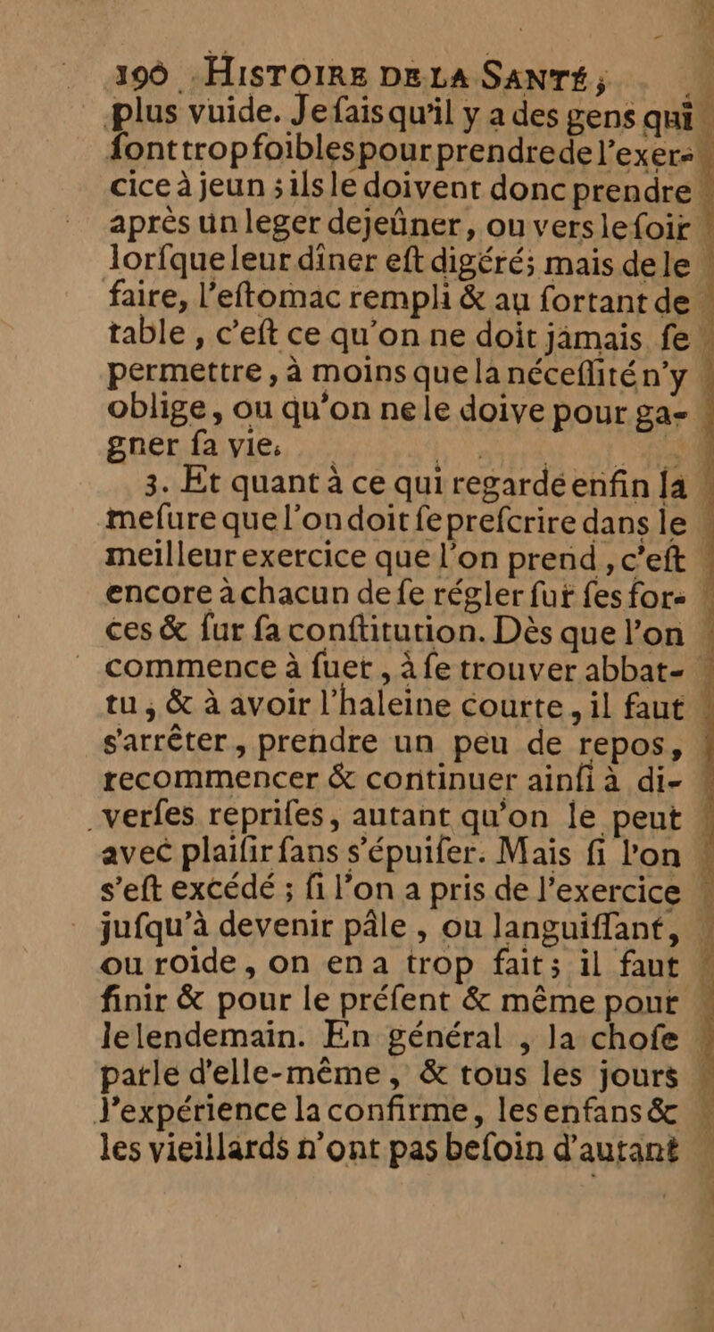 = Co ees, ae 390 HISTOIRE DELA SANTE, — _ plus vuide. Je fais qu'il y a des gens qui font trop foiblespour prendredel’exere cice à jeun ; ils le doivent donc prendre! après un leger dejeûner, ou verslefoir lorfqueleur diner eft digéré; mais dele — faire, l’eftomac rempli &amp; au fortant de ” table , c’eft ce qu'on ne doit jamais fe ; permettre, a moins quelanéceflitén’y . oblige, ou qu’on nele doive pour ga- : gner fa vies _ ter od CAO mefure quel’ondoit fe prefcrire dans le . meilleur exercice que l’on prend , c’eft : encore achacun de fe régler fut fes fore | ces &amp; fur fa conftitution. Dès que l’on © commence à fuet , à fe trouver abbat- — tu, &amp; à avoir l’haleine courte, il faut ‘ s'arrêter, prendre un peu de repos, recommencer &amp; continuer ainfia di- ! _verfes reprifes, autant qu'on le peut avec plaifirfans s’épuifer. Mais fi Pon w s’eft excédé ; fi l’on a pris de l’exercice © jufqu’a devenir pale , ou languiffant, | ou roide, on ena trop fait; il faut — finir &amp; pour le préfent &amp; même pour ~ lelendemain. En général , la chofe | parle d'elle-même, &amp; tous les jours — J’expérience la confirme, lesenfans&amp; les vieillards n’ont pas befoin d'autant he
