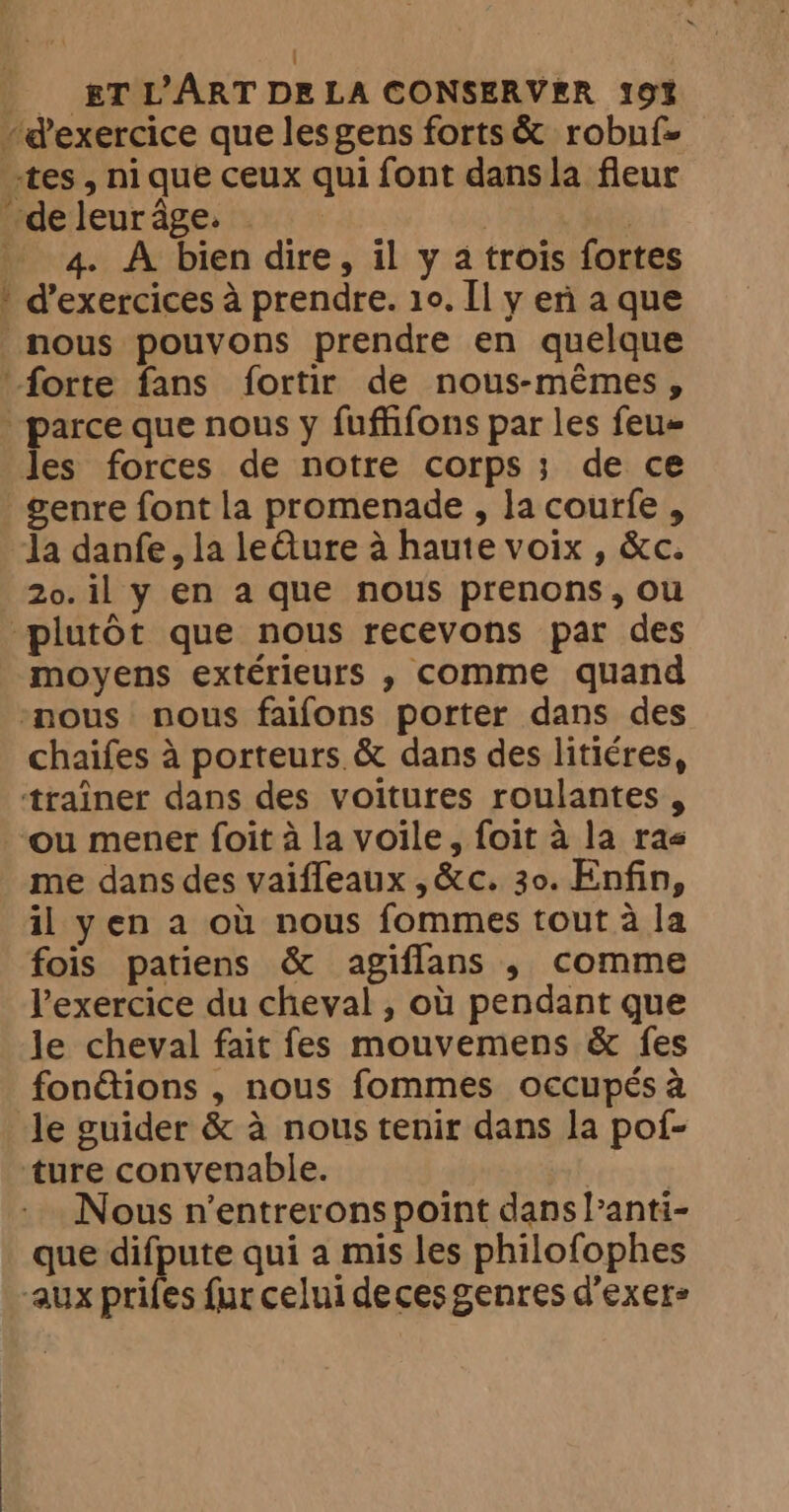 “d'exercice que lesgens forts &amp; robuf- ‘tes, nique ceux qui font dans la fleur de leur âge. | _ 4. A bien dire, il y a trois fortes * d'exercices à prendre. 10. Il y eri a que nous pouvons prendre en quelque forte fans fortir de nous-mêmes, “parce que nous y fuffifons par les feu les forces de notre corps; de ce genre font la promenade , la courfe , Ja danfe, la leQure à haute voix , &amp;c. 20. il y en a que nous prenons, ou plutôt que nous recevons par des moyens extérieurs , comme quand nous nous faifons porter dans des chaifes à porteurs &amp; dans des litiéres, traîner dans des voitures roulantes , ou mener foit à la voile, foit à la ras me dans des vaifleaux , &amp;c. 30. Enfin, il yen a où nous fommes tout à la fois patiens &amp; agiflans , comme l'exercice du cheval , où pendant que le cheval fait fes mouvemens &amp; fes fonéions , nous fommes occupés à le guider &amp; à nous tenir dans la pof- ‘ture convenable. TC Nous n’entrerons point dans l’anti- que difpute qui a mis les philofophes aux prifes fur celui deces genres d’exere