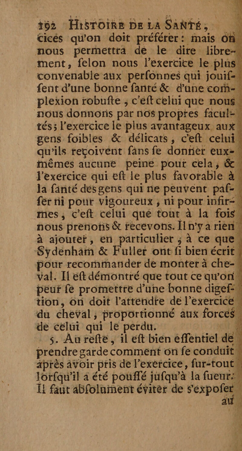 cicés qu'on doit préférer: mais oh. nous permettra de le dire libre-« ment, felon nous l'exercice le plus” convenable aux perfonnes qui jouif=_ fent d’une bonne fanté&amp; d’une com-— plexion robufte , c'éft celui que nous. nous donnoris par nos propres facul=_ tés; l'exercice le plus avantageux aux gens foibles &amp; délicats, ceft celui, qu'ils reçoivent fans fe donrier eux= mêmes aucune peine pour cela, &amp; l'exercice qui eft le plus favorable à. la fanté dés gens qui ne peuvent paf-« fer ni pour vigoureux , ni pour infir= mes, ceft celui que tour à la fois , nous prenons &amp; recevons. Il n’y a rien” à ajoutet, en particulier ; à ce que, Sydenham &amp; Fuller ont fi bien écrit, pour recommander de monter à che- val. Il eft démontré que tout ce qu’on peur fe promettre d’une bonne digef-w tion, on doit l’attendre de l'exercice“ du cheval; proportionné aux forces. de célui qui le perdu. oe 5. Aureftée, il eft bien effentiel de M prendre garde comment on fe conduit après avoir pris de l’exércice, fur-toutu lorfqu’il a été pouffé jufqu’a la fueur. IL faut abfolament éviter de rep at in 4 a q ? «