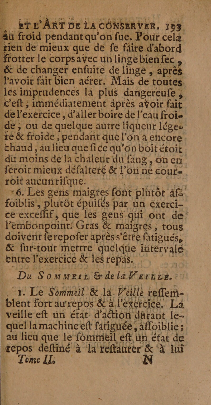 Tr ÂRTDELA CONSERVER. à Au froid pendant qu’on fue. Pour cela tien de mieux que de fe faire dabord frotter le corpsavec un linge bien fec , &amp; de changer enfuite de linge , après Pavoit fait bien aérer. Mais de’ toutes. les imprudences la plus dang ereufe ; c'eft ; immédiatement après avoir fait de l'exercice, d’aller boire de l’eau froi= de, ou de quelque autre liqueur léges ‘te &amp; froide , pendant que l'on a encore chaud, au lieu que fice qu’on boit étoit du moins de la chaleur du fang, On en féroit mieux défalteré &amp; l'on ne cours | -roitaucunrifque: | | *6. Les gens maigres font plütôt af foiblis', plutôt épuifés par un exerci- ce exceflif, que les gens qui ont de’ Vembonpoint: Gras &amp; maigres, tous doivent ferepofer aprèss’être fatigués, &amp; fur-tout mettre quelque intervale entre l'exercice &amp; les repas: De Sommesr. &amp; de la: iGenh ie Oy! Le Sômèil &amp; la. Veille reflem- blent fort au‘repos &amp; a l'exercice. La veille eft un état d'action därant le- quel la machineeft fitignée, , affoiblie ; ; au lieu que le fommeil, eft, un État de “repos deftiné à la reftaurer &amp; ‘à lui Tome IT, N