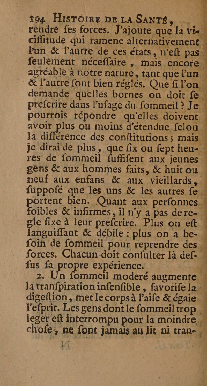réndre fes forces. J'ajoute que la vie. ciflitude qui ramene alternativement | bun &amp; l’autre de ces états, n’eft pas. feulement néceflaire , mais encore. agréable à notre nature, tant que l'un « &amp; l'autre font bien réglés. Que fil’on demande quelles bornes on doit fe « prefcrire dans l’ufage du fommeil ? Je pourtois répondre qu’elles doivent. avoir plus ou moins d’étendue felon la difference des conftitutions ; mais. je dirai de plus, que fix ou fept heu- : res de fommeil fuffifent aux jeunes — géns &amp; aux hommes faits, &amp; huit ou — neuf aux enfans &amp; aux Seles fuppofé que les uns &amp; les autres fe À portent bien. Quant aux perfonnes foibles &amp; infirmes, il n’y a pas dere- ! gle fixe à leur prefcrire. Plus on eft © languiflant &amp; débile : plus on a be- 4 foin de fommeil pour reprendre des forces. Chacun doit confulter là def- fus fa propre expérience. — 7. 2. Un fommeil moderé augmente « Ja tranfpiration infenfible , favorife la 4À digeftion , met le corps à l’aife &amp; égaie | l'efprit. Les gens dontlefommeiltrop _ leger eft interrompu pour la moindre _ FAT chofe, ne font jamais au lit ni trane M = | ; 3 4 a iE 4 a t a 1