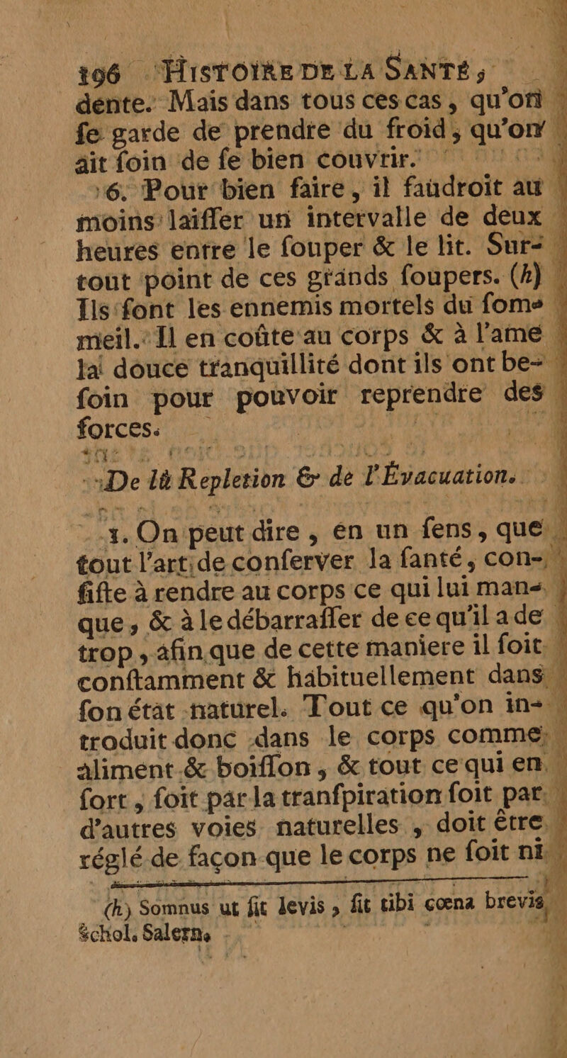 dente. Mais dans tous cescas, qu'on — fe garde de prendre du froid, qu'on | ait foin de fe bien couvrir. Dare) ‘6. Pour bien faire, il faudroit au \ moins: laiffer un intervalle de deux — heures entre le fouper &amp; le lit. Sur: : tout point de ces grands foupers. (k) Ils‘font les ennemis mortels du foms © meil. Il en coûte au corps &amp; à lame — lai douce tranquillité dont ils ont be- . foin pour pouvoir reprendre des . forces: - iy ee Jin ? j «De lt Repletion &amp; de l'Évacuation.. À à ~ 4. On peut dire, en un fens, que | tout l’artide conferver la fanté, con- ” fifte à rendre au corps ce qui lui mans, 4 que, &amp; aledébarraffer decequ'ilade trop , 2fin.que de cette maniere il foit conftimment &amp; habituellement dans fon état naturel. Tout ce qu'on in- 1 traduit donc dans le corps comme: . aliment.&amp; boifion , &amp; tout cequien fort , foit parla tranfpiration foit par. d’autres voies naturelles , doit être réglé de façon-que le corps ne foit ni. Te SONAUAL ANTMIOT HP Tom _(h) Somnus ut fit levis » fit tibi coena brevis Schol, Salerns “ \ a à 4 or &amp;
