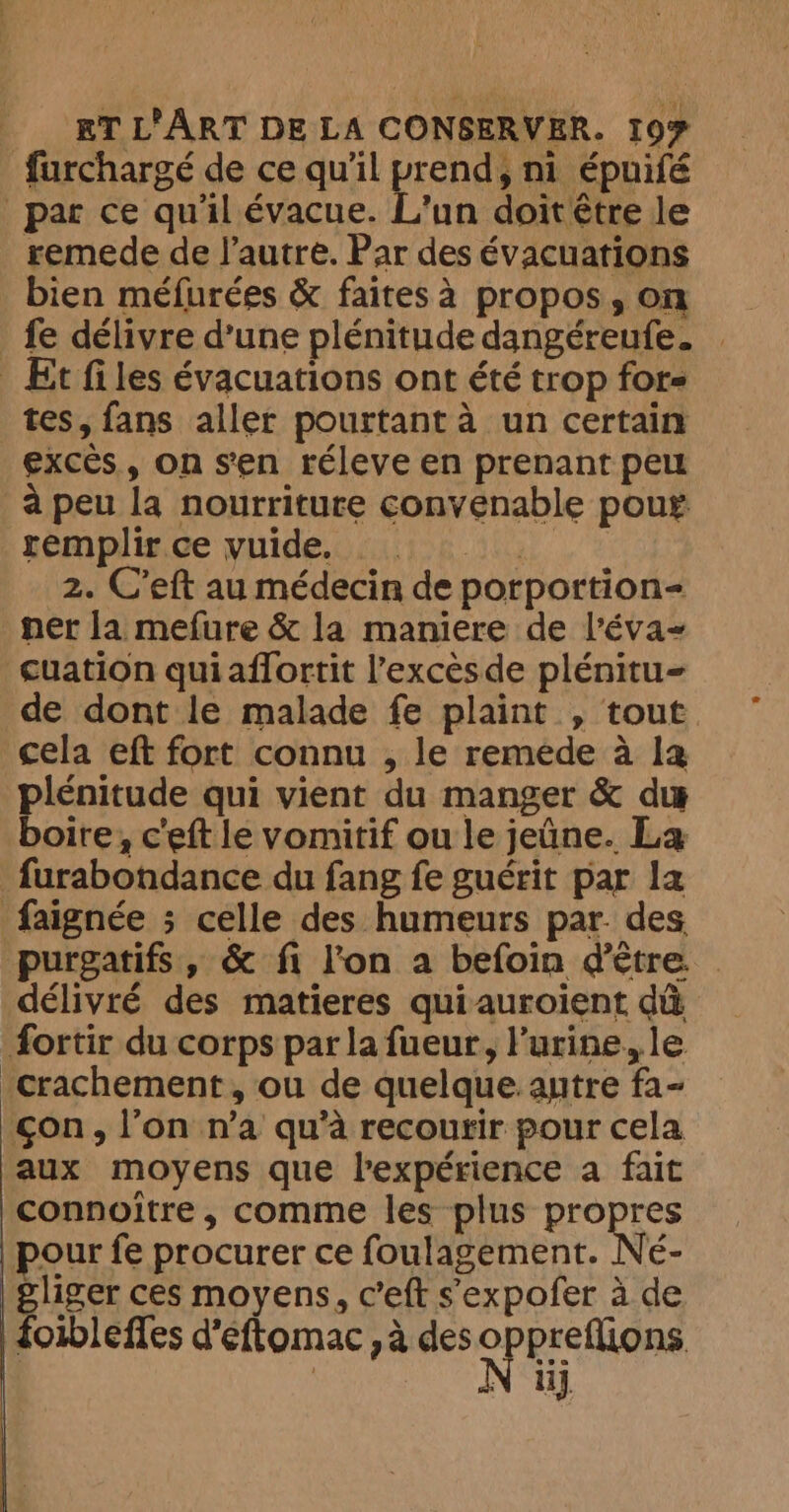 furchargé de ce qu’il prend, ni épuifé par ce qu'il évacue. L'un doitêtre le remede de l’autre. Par des évacuations bien méfurées &amp; faites à propos, on fe délivre d’une plénitude dangéreufe. | _ Et files évacuations ont été trop for tes, fans aller pourtant à un certain excès, on sen réleve en prenant peu à peu la nourriture convenable pour remplir ce yuide. ©. 2. C’eft au médecin de porportion- ner la mefure &amp; la maniere de l’éva~ cuation quiaflortit l'excès de plénitu= de dont le malade fe plaint , tout cela eft fort connu , le remede à la plénitude qui vient du manger &amp; du boire, ceft le vomitif ou le jeûne. La furabondance du fang fe guérit par la faignée ; celle des humeurs par. des purgatifs, &amp; fi l'on a befoin d'être. . délivré des matieres quiauroiïent dû fortir du corps par la fueur, l'urine, le -crachement, ou de quelque. autre fa- gon, l’on n’a qu’à recourir pour cela aux moyens que l'expérience a fait connoître, comme les plus propres | pour fe procurer ce foulagement. Ne- Aap ces moyens, c’eft s'expofer à de foibleffes d’eftomac ,a des OPE Sian ii],