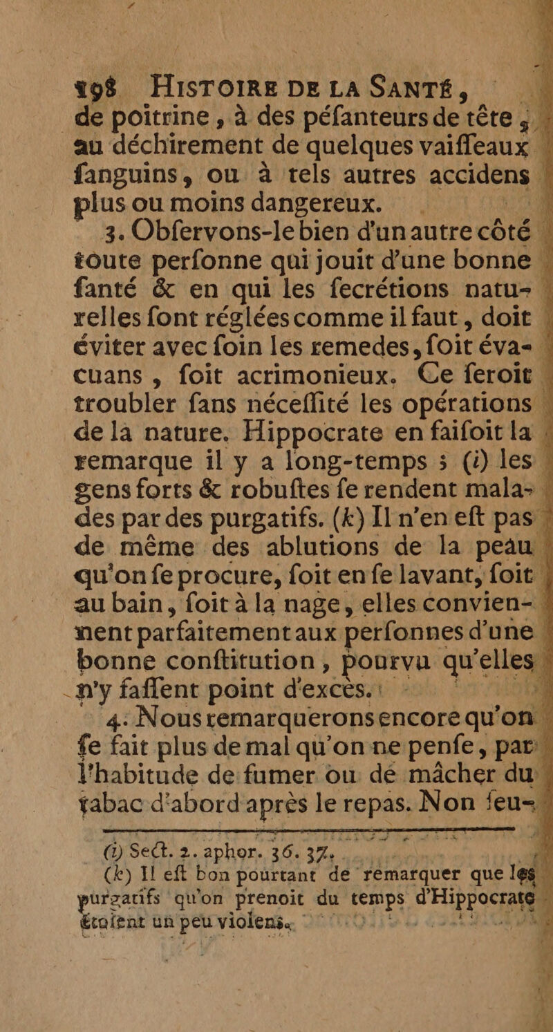 de poitrine , à des péfanteurs de tête ; au déchirement de quelques vaifleaux . fanguins, ou à tels autres accidens plus ou moins dangereux. 1 3. Obfervons-lebien d'unautrecôté — toute perfonne qui jouit dune bonne. fanté &amp; en qui les fecrétions natu- : relles font réglées comme il faut, doit « éviter avec foin les remedes, foit éva- | À cuans , foit acrimonieux. Ce feroit . troubler fans néceflité les opérations — de la nature. Hippocrate en faifoit la ! remarque il y a long-temps 3 (i) les — gens forts &amp; robuftes fe rendent mala~ des par des purgatifs. (£) Îl n’en eft pas” de même des ablutions de la peau — qu'on fe procure, foit en fe lavant, foit | au bain, foit à la nage, elles convien- ment parfaitement aux perfonnes d’une « bonne conftitution, pourvu qu'e elles _n'y faffent point d'exces.: - ‘9 4: Nousremarqueronsencore qu'on, fe fait plus de mal qu'on ne penfe, par: ;. l'habitude de fumer ou dé macher du tabac d'abord apte le SO Ne on feu= @) sed. 2. aphor. 36. 37. pie rf Ce) Il eft bon pourtant de” remarquer que les ‘ purzatifs qu'on prenoit du temps aie Abe À étaient un peu violens. PATES D