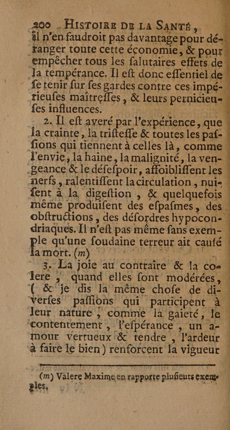 al n’en faudroit pas davantage pour dé. tanger toute cette économie, &amp; pour empêcher tous les falutaires effets deu Ja temperance. [I eft donc effentiel de” fe tenir fur fes gardes contre ces impé- tieufes maitreffes , &amp; leurs pernicieu- fes infénces. ‘nya ee 2. Il eft averé par l'expérience, que © la crainte, la trifteffe &amp; toutes les paf- M fions qui tiennent à celles là, comme « l'envie, la haine, la malignité, laven- .Beance &amp; le défefpoir, affoibliffent les | nerfs, ralentiffent laciréulation , nui- | fent à la digeftion , &amp; quelquefois | même produifent des efpafmes, des . obftructions , des défordres hypocon- - driaques. Il n’eft pas même fans exern- | le qu’une foudaine terreur ait caufé ERO fr 12 QU 3. La joie au contraire &amp; la cos À lere , quand elles font modérées, . { &amp; je dis la même chofe de di- . Verfes paflions qui participent à. leur nature, comme la gaieté, le | £contentement , lefpérance , un a- ! mour vertueux &amp; tendre , l’ardeur | à faire le bien) renforcent la vigueur ! ( m) Valere Maxime en rapporte plufieuts Cxeme ges 0