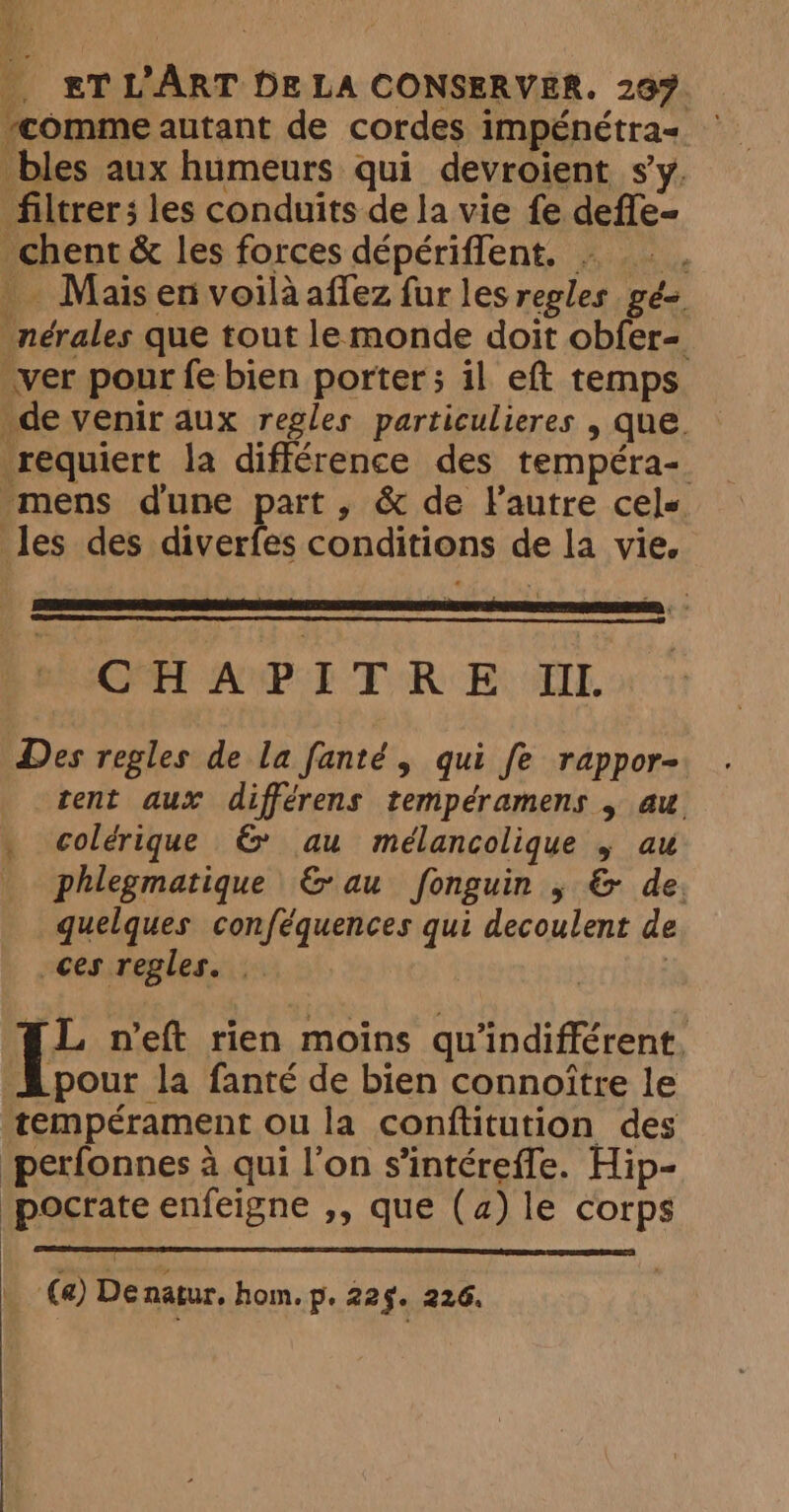 Ry À E#TL'ART DE LA CONSERVER. 297. “comme autant de cordes impénétra= — bles aux humeurs qui devroient sy. filtrer; les conduits de la vie fe defle- _chent &amp; les forces dépériflent, . _. : Mais en voilaaffez fur lesregles gés _nérales que tout lemonde doit obfer- ver pour fe bien porter; il eft temps de venir aux regles particulieres , que. requiert la différence des tempéra- mens dune part, &amp; de Fautre cels les des diverfes conditions de la vie, CFET APE TRE, Fh Des regles de la fanté, qui fe rappor- tent aux différens tempéramens , au _ colérique &amp; au mélancolique 5 au _ phlegmatique &amp; au fonguin ; &amp; de. quelques conféquences qui decoulent de ces regles. | | i neft rien moins qu’indifférent. pour la fanté de bien connoitre le ‘temperament ou la conftitution des perfonnes à qui l'on s’intéreffe. Hip- pocrate enfeigne ,, que (a) le corps | (a) De natur. hom. p. 22§. 226.