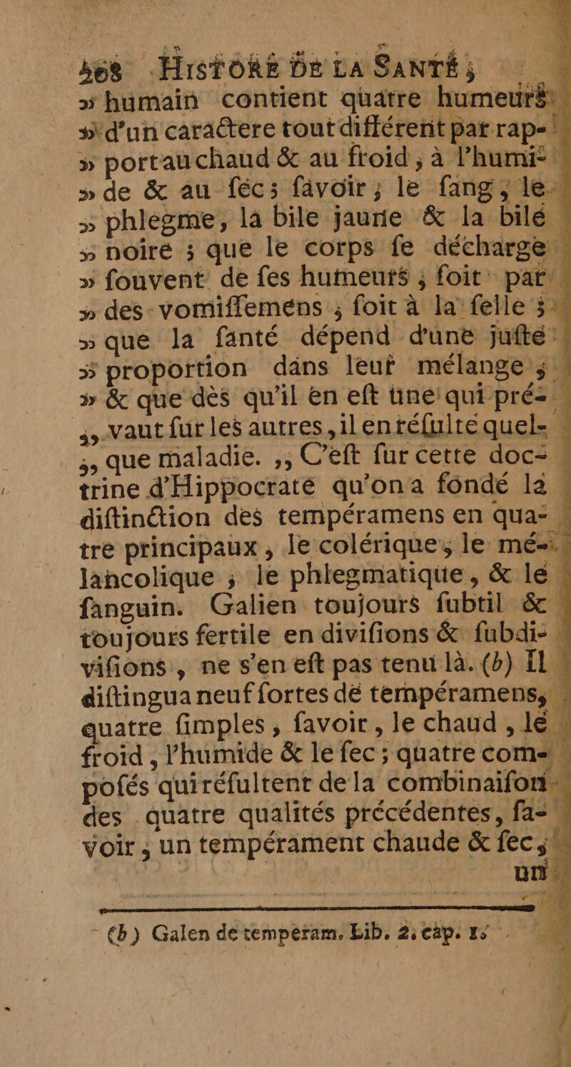 “humain contient quatre humeurët. 3 d’un caractere tout différent pat rap- » portau chaud &amp; au froid , à hum » de &amp; au fécs favoir ; le fang, le > phlegme, la bile jaurie &amp; la bilé . » noire ; que le corps fe décharge» » fouvent: de fes humeurs ; foit pat’. » des-vomiffemens ; foit à la felle 5 » que la fanté dépend dune jufté’# 5 proportion dans leuf mélange ; — » &amp; que des qu'il en eft tine! qui pré ; A -vaut fur les autres, ilentéfulte quel. M 55 que maladie. ,, Ceft fur cette doc- trine dHippocraté qu’ona fondé la . diftindtion des tempéramens en qua- tre principaux, le colérique’; le mé=. lancolique ; le phlegmatiqite, &amp; lé fanguin. Galien toujours fubtil &amp;. toujours fertile en divifions &amp; fubdi- » vifions, ne s'en eft pas tenu là. (b) Il. diftingua neuf fortes dé ternpéramenss quatre fimples, favoir, le chaud le froid , l'humide &amp; le fec ; quatre coms. pofés quiréfultent dela combinaifoni des quatre qualités précédentes, fa=, voir ; un tempérament chaude &amp; fec 3. | un % ’ “rx 7 a ~ €) Galen de temperam. bib, 2: cap. 1° 41