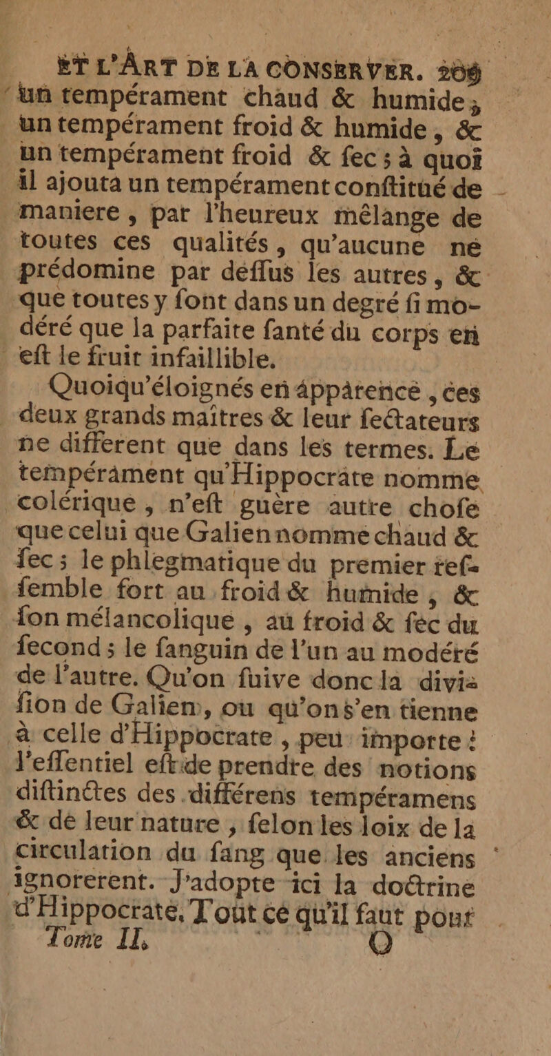 ‘un tempérament chaud &amp; humide; _untemperament froid &amp; humide, &amp; un tempérament froid &amp; fec ; à quoi il ajouta un tempérament conftitué de maniere , par l’heureux mélange de toutes ces qualités, qu'aucune ne predomine par deffus les autres, &amp;: que toutes y font dans un degré fimo- déré que la parfaite fanté du corps en eft le fruit infaillible. Quoiqu’éloignés en 4ppatencé , ces deux grands maîtres &amp; leur feétateurs ne différent que dans les termes. Le tempérament qu'Hippocräte nomme colérique , n’eft guère autre chofe que celui que Galiennomme chaud &amp; fec ; le phlegmatique du premier tef= femble fort au froid&amp; humide , &amp; fon mélancolique , au froid &amp; fec du fecond ; le fanguin de l’un au modéré de l’autre. Qu'on fuive donc la divia fion de Galiem, ou qu’ons’en tienne à celle d'Hippocrate , peu: importe ! l’effentiel eftide prendre des notions diftinétes des différens tempéramens &amp; dé leur nature , felon les loix de ]a circulation du fang que les anciens ‘ ignorerent. J'adopte ici la doétrine d'Hippocrate, T out cé qu'il faut pour Tome II, SARA Q