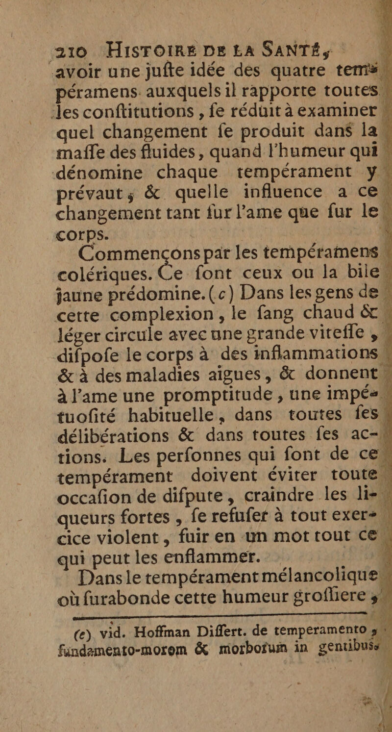 avoir une jufte idée des quatre tems — péramens. auxquels il rapporte toutes \ les conftitutions , fe réduit à examiner © quel changement fe produit dans la | maffe des fluides, quand l'humeur qui” dénomine chaque tempérament y prévaut; &amp; quelle influence a cew changement tant fur l’ame que fur le“ corps. : \ SEL Commençons par les tempéramens, colériques. Ce font ceux ou la bilew jaune prédomine. (c) Dans les gens de cette complexion, le fang chaud &amp; ~ léger circule avec une grande viteffe , © difpofe le corps à des inflammations &amp; à des maladies aigues, &amp; donnent ~ à l'ame une promptitude , une impés tuofité habituelle, dans toutes fes, délibérations &amp; dans toutes fes ac- tions. Les perfonnes qui font de cew tempérament doivent éviter toute occafion de difpute, craindre les li- queurs fortes , fe refufer à tout exer= cice violent, fuir en un mot tout CE qui peut les enflammer. : a Dans le tempérament mélancolique où furabonde cette humeur grofliere a Co . hy (e) vid. Hoffman Differt. de temperamento a fandamento-morem &amp; morbofum in gentibuss —