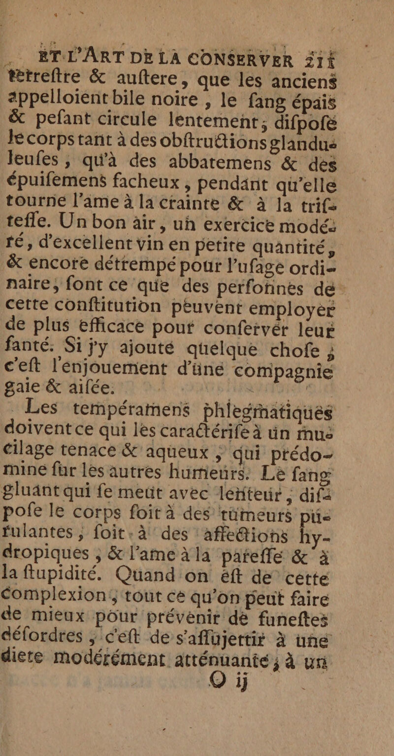 ie US .. EÉTL'ART DE LA CONSERVER 31 ttreftre &amp; auftere, que les anciens appelloient bile noire , le fang épais &amp; pefant circule lentemenr; difpofé Je corps tant à des obftru€tions glandus Jeufes , qu'à des abbatemens &amp; des épuifemens facheux , pendant qu'elle tourne l’ame à la crainte &amp; à Ja trifs tefle. Un bon air, ui exercice modé: té, d’excellent vin en petite quantité, &amp; encore détrempé pour l’ufage ordi naire, font ce que des perfotines de cette conftitution peuvent employer de plus efficace pout confervér leur fanté. Si jy ajouté quelque chofe ; c'eft lenjouement d’üné compagnie gaie &amp; ailée. a sli dhabotion _ Les tempéramens phlegmatiques doivent ce qui les caraétérife à tin mus cilage tenace &amp; aqueux , qui ptédo- mine far les autres humeurs. Le fang gluant qui fe metit avec lenteur ; dif pofe le corps foit à des tümeurs pie fulantes ; foit: a des affe@ions hy- dropiques ; &amp; l’ame à la pateffe &amp;' à la ftupidité. Quand on éft de cette complexions tout ce qu’on peut faire de mieux pour prévenir dé funeftes défordres 5 c'eft de s'aflujertir à une diere modérément atténuante ; à un 1]