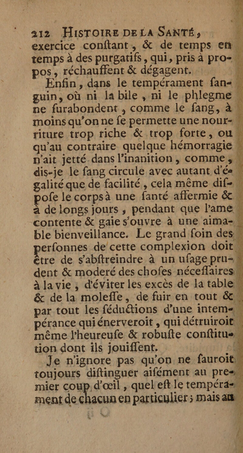 sy f 212 HISTOIRE DELA SANTÉ, i exercice conftant, &amp; de temps en. temps à des purgatifs, qui, pris à pro= _ pos, réchauffent &amp; dégagent. \ y 7 Enfin, dans le tempérament fans guin, où ni labile, ni le phlegme — ne furabondent , comme le fang, a © moins qu’on ne fe permette une nour- ; riture trop riche &amp; trop forte, ou“ qu’au contraire quelque hémorragie « n'ait jetté. dans l’inanition , comme, — dis-je le fang circule avec autant d'és w galité que de facilité, cela même dif pofe le corpsà une fanté affermie &amp; M a de longs jours » pendant que l'ame contente &amp; gaie s'ouvre à une aima-_ ble bienveillance. Le grand foin des u erfonnes de cette complexion doit être de s’abftreindre à un ufage pru= dent &amp; moderé des chofes néceflaires à la vie ; d'éviter les excès de la table” &amp; de la molefle, de fuir en tout &amp; par tout les féduétions d’une intem _pérance quiénerveroit , qui détruiroit M même Vheureufe &amp; robufte conftitus… tion dont ils jouiffent. | f Je n'ignore pas qu'on ne fauroit, toujours diftinguer aifément au pres mier coup. d'œil , quel eft. le tempera= ment de ÈS en particulier; mais at Î f