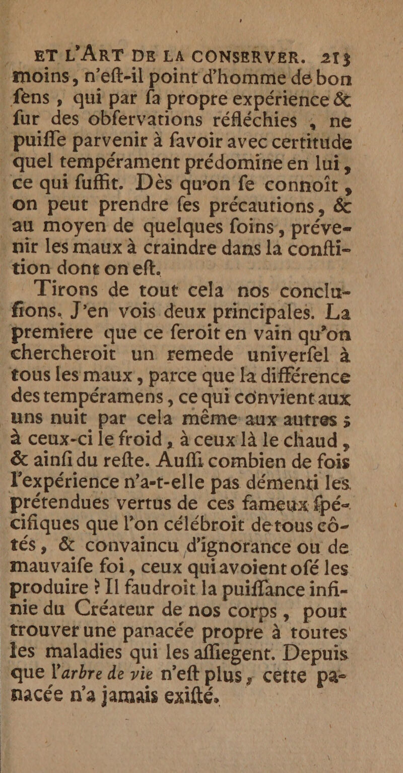 ’ - ET L'ART DE LA CONSERVER. 213 moins, n’eft-il point d'homme de bon fens , qui par fa propre expérience &amp; fur des obfervations réfléchies ; ne puiffe parvenir à favoir avec certitude . quel tempérament prédomine én lui, ce qui fuffit. Dès qu'on fe connoit , on peut prendre fes précautions, &amp; au moyen de quelques foins, préve= nir les maux à craindre dans la confti- tion dont on eft. _Tirons de tout cela nos conclu- fions. J’en vois deux principales. La premiere que ce feroit en vain qu’on chercheroit un remede univerfel à tous les maux , parce que la différence des tempéramens , ce qui convient aux uns nuit par cela méme:aux autres 5 à ceux-ci le froid, à ceux la le chaud, &amp; ainfi du refte. Aufli combien de fois l'expérience n’a-t-elle pas démenti les prétendues vertus de ces fameux fpé- Cifiques que l’on célébroit detous cô- tés, &amp; convaincu dignorance ou de mauvaife foi, ceux quiavoient ofé les produire ? Il faudroit la puiffance infi- nie du Créateur de nos corps, pout trouver une panacée propre à toutes les maladies qui les affiegent. Depuis que l'arbre de vie n’eft plus, cette pa- nacée n'a jamais exifté. >