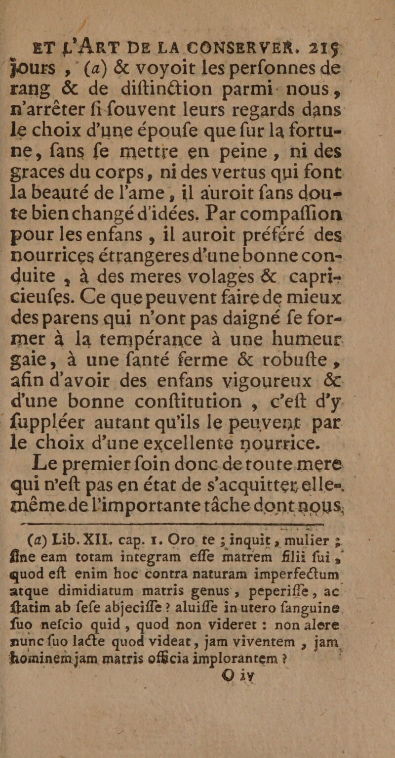 / ET L ART DE LA CONSERVER. 21% ‘Jours , (a) &amp; voyoit les perfonnes de rang &amp; de diftinétion parmi: nous, > n'arrêter fifouvent leurs regards dans le choix d’une époufe que fur la fortu- ne, fans fe mettre en peine, ni des graces du corps, nides vertus qui font la beauté de l’ame, il auroit fans dou te bien changé d'idées. Par compafflion pour les enfans , il auroit préféré des _nourrices étrangeres d’une bonne con- duite , à des meres volages &amp; capri- cieufes. Ce que peuvent faire de mieux des parens qui n’ont pas daigné fe for- mer à la tempérance à une humeur gaie, à une fanté ferme &amp; robufte, afin d'avoir des enfans vigoureux &amp; d'une bonne conftitution , c’eft d’y. fuppléer autant qu'ils le peuvent par le choix d’une excellente nourrice. Le premier foin donc deroute mere qui n’eft pas en état de s’acquitterelle= même.de l'importante tâche dont nous, - (a) Lib. XII, cap. 1. Oro te ; inquit , mulier ; fine eam totam integram effe matrem filii fui, quod eft enim hoc contra naturam imperfectum atque dimidiatum matris genus, peperifle, ac ftatim ab fefe abjeciffe ? aluiffe in utero fanguine. fuo nefcio quid, quod non videret : non alere nunc fuo latte quod videat, jam viventem , jam. hominemjam matris officia implorantem ? Q iv