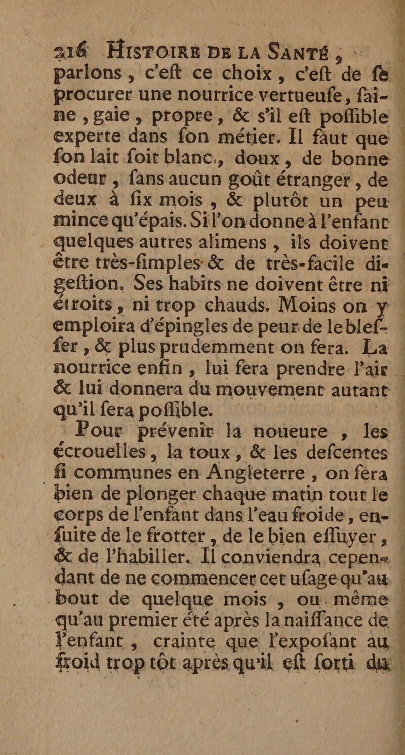 parlons, c'eft ce choix, ceft de fe ne ,gaie, propre, &amp; s’il eft poffible experte dans fon métier. Il faut que fon lait foit blanc, doux, de bonne odeur , fans aucun goût étranger , de deux à fix mois , &amp; plutôt un peu mince qu’épais. Sil’on donneà l'enfant quelques autres alimens , ils doivent être très-fimples &amp; de très-facile di« geftion. Ses habits ne doivent être ni < — emploira d’épingles de peur de leblef- nourrice enfin , lui fera prendre Pair qu'il fera poflible. Pour prévenir la noueure , les écrouelles, la toux, &amp; les defcentes fuite de le frotter , de le bien effuyer , &amp; de Vhabiller. [l conviendra cepene dant de ne commencer cet ufage qu’aw bout de quelque mois , ou.méme qu'au premier été après lanaiffance de l'enfant , crainte que l’expofant au froid trop tôt après qu'il eft forti dix Lies. eee i > 7 rc