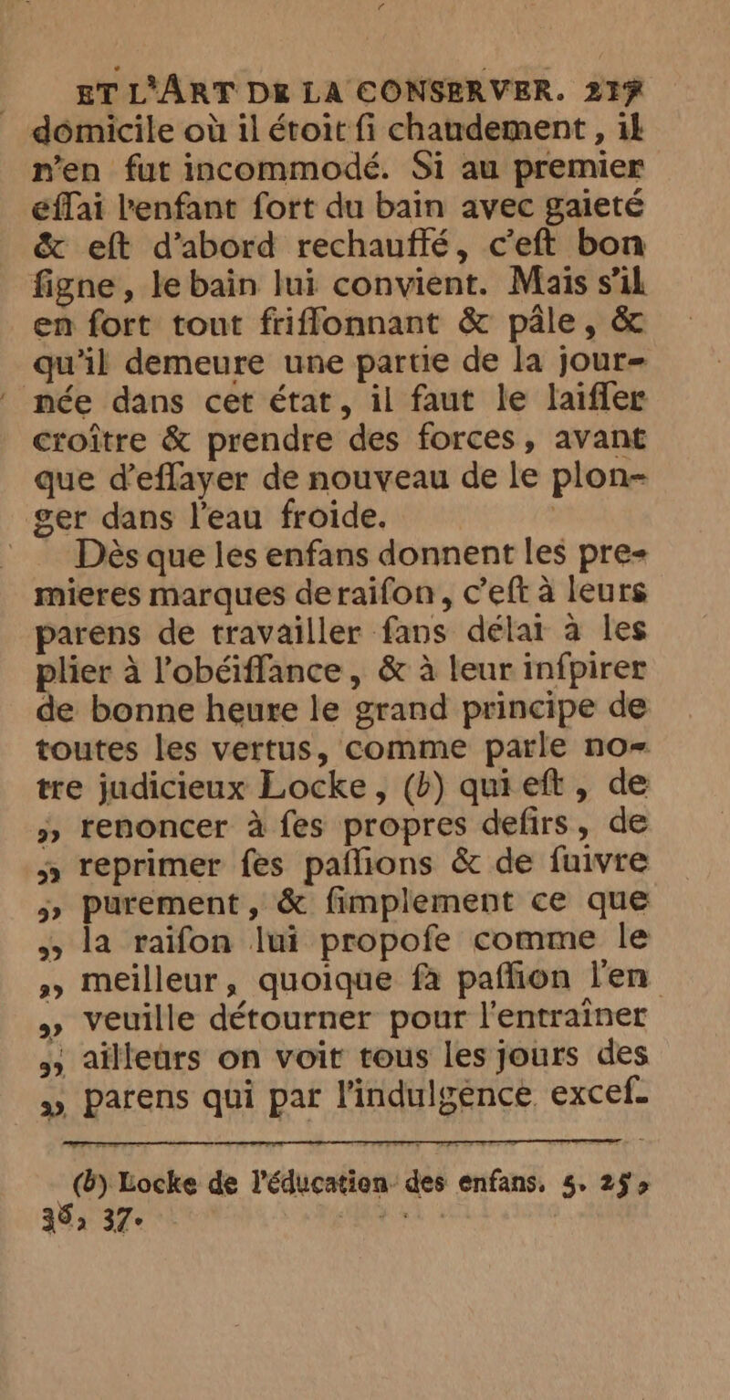 domicile où 11 étoit fi chandement , ik n'en fut incommodé. Si au premier éffai l'enfant fort du bain avec gaieté &amp; eft d’abord rechauftfé, ceft bon figne, le bain lui convient. Mais s’il en fort tout friffonnant &amp; pâle, &amp; qu'il demeure une partie de la jour- née dans cet état, il faut le laifler croître &amp; prendre des forces, avant que d’eflayer de nouveau de le plon- ger dans l’eau froide. = Dès que les enfans donnent les pre mieres marques deraifon, c’eft a leurs parens de travailler fans délar à les plier à l’obéiffance, &amp; à leur infpirer de bonne heure le grand principe de toutes les vertus, comme parle no- tre judicieux Locke, (b) quieft, de » renoncer à fes propres defirs, de s» reprimer fes pañlions &amp; de fuivre 5» purement , &amp; fimplement ce que >> la raifon lui propofe comme le »» meilleur, quoique fa paffion l'en » veuille détourner pour l'entraïner 35 ailleurs on voit tous les jours des » parens qui par Vindulgence excef. (Bb) Locke de Véducat ion des enfans, 5. 29 > 35, 37- i ea ;
