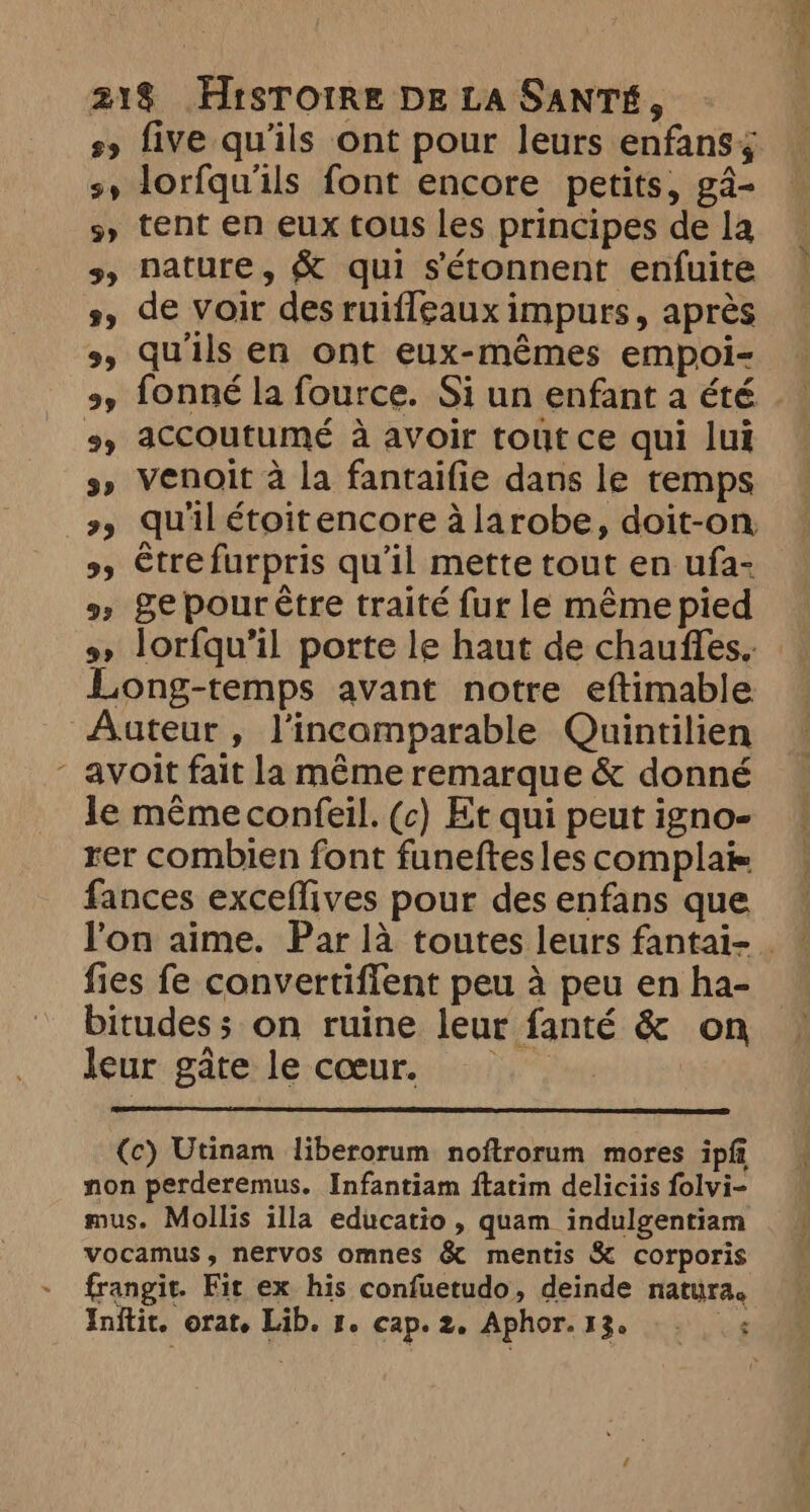 s» five qu'ils ont pour leurs enfans; sy lorfqu'ils font encore petits, ga- 5, tent en eux tous les principes de la 5, nature, &amp; qui s'étonnent enfuite s, de voir des ruifleaux impurs, après oy fonné la fource. Si un enfant a été 3, Venoit à la fantaifie dans le temps \ 9, Sepourêtre traité fur le même pied 9» lorfqu’il porte le haut de chauffes.. Long-temps avant notre eftimable Auteur, l'incomparable Quintilien avoit fait la même remarque &amp; donné le même confeil. (c) Et qui peut igno- rer combien font funeftes les complai= fances exceflives pour des enfans que fies fe convertiffent peu à peu en ha- bitudess on ruine leur fanté &amp; on lenr.gâterle.coœur.::14 (c) Utinam liberorum noftrorum mores ipft non perderemus. Infantiam ftatim deliciis folvi- mus. Mollis illa educatio , quam indulgentiam vocamus, nervos omnes &amp; mentis &amp; corporis frangit. Fit ex his confuetudo, deinde natura. de ee ==