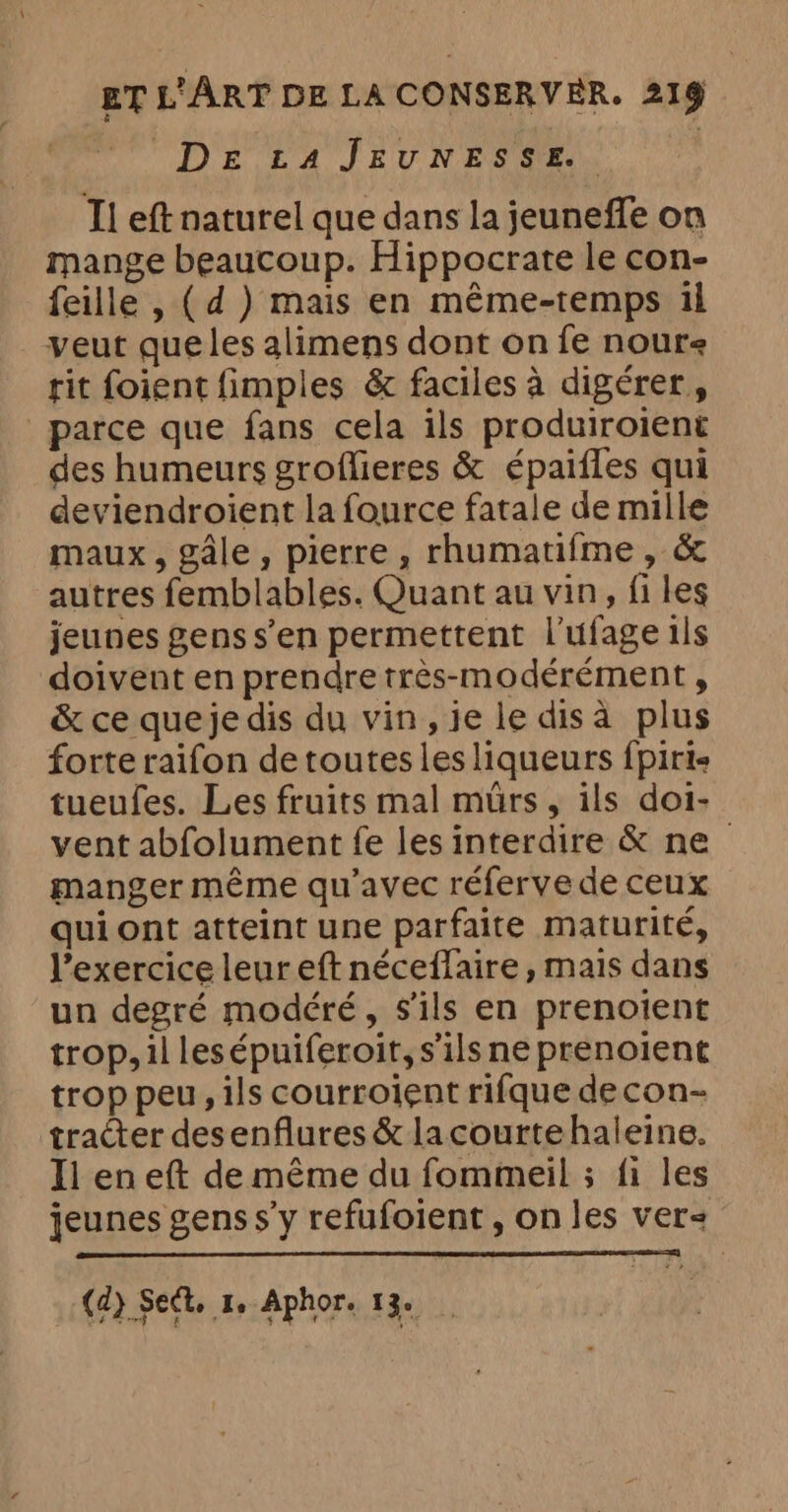 DE £4 JEUNESSE, | I! eft naturel que dans la jeuneffe on mange beaucoup. Hippocrate le con- feille , (d ) mais en méme-temps il veut que les alimens dont on fe noure rit foient fimples &amp; faciles à digérer, parce que fans cela ils produiroient des humeurs groffieres &amp; épaifles qui deviendroient la fource fatale de mille maux, gale, pierre, rhumatifme, &amp; autres femblables. Quant au vin, files jeunes genss’en permettent l’ufage ils doivent en prendre très-modérément , &amp; ce quejedis du vin, je ledisa plus forte raifon de toutes les liqueurs {pirie tueufes. Les fruits mal murs, ils doi- vent abfolument fe les interdire &amp; ne manger même qu'avec réferve de ceux qui ont atteint une parfaite maturité, l’exercice leur eft néceffaire, mais dans un degré modéré, s'ils en prenoient trop, il lesépuiferoit, s'ils ne prenoient trop peu, ils courroient rifque decon- tracter desenflures &amp; lacourtehaleine. Il en eft de même du fommeil ; fi les jeunes gens s’y refufoient , on les ver< (d) Sect. Je Aphor. T3e