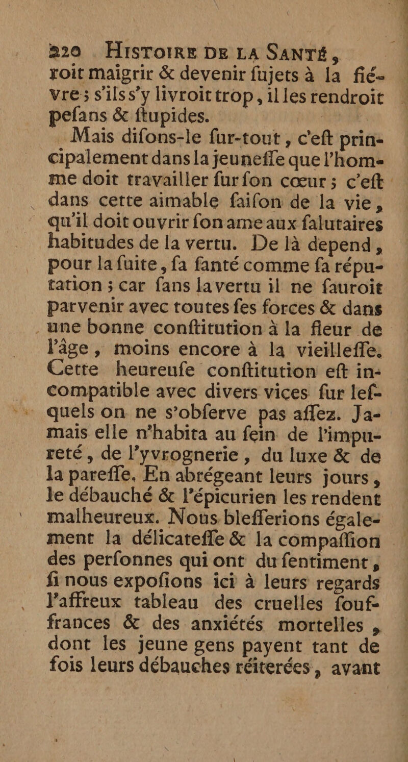roit maigrir &amp; devenir fujets à la fié- vre; s'ilss’y livroit trop, illes rendroit pefans &amp; ftupides. | Mais difons-le fur-tout , Ceft prin- cipalement dans la jeuneffe que l’home . dans cette aimable faifon de la vie, _ qu'il doit ouvrir foname aux falutaires habitudes de la vertu. De là depend, pour la fuite, fa fanté comme fa répu- tation ; car fans la vertu il ne fauroit parvenir avec toutes fes forces &amp; dans _une bonne conftitution à la fleur de l'âge, moins encore à la vieilleffe: Cette heureufe conftitution eft in: compatible avec divers vices fur lef- quels on ne s’obferve pas affez. Ja- mais elle n*habita au fein de l'impu- reté , de l’yvrognerie , du luxe &amp; de la pareffe. En abrégeant leurs jours, le débauché &amp; l’épicurien les rendent malheureux. Nous blefferions égale: ment la délicatefle &amp; la compaffion des perfonnes qui ont du fentiment, fi nous expofions ici à leuts regards l'affreux tableau des cruelles fouf- frances &amp; des anxiétés mortelles , dont les jeune gens payent tant de fois leurs débauches réiterées, avant