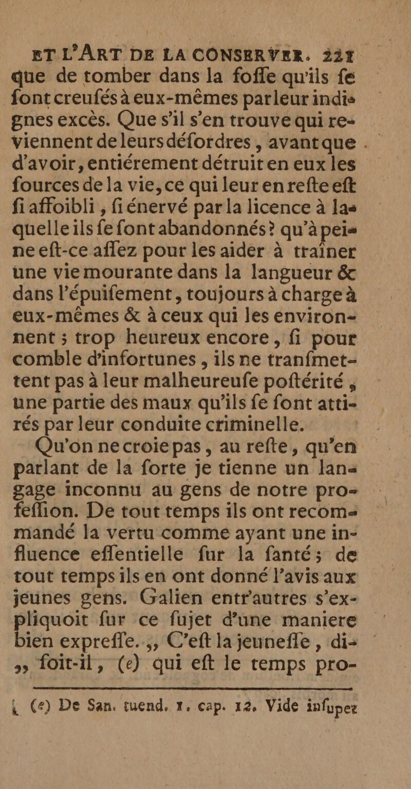que de tomber dans la foffe qu'ils fe font creufés à eux-mêmes parleur indis gnes excès. Que s'il s’en trouve qui re- viennent de leurs défordres , avantque . d’avoir, entiérement détruit en eux les fources de la vie, ce quileurenrefteeft fi affoibli , fiénervé par la licence à las quelle ils fe font abandonnés? qu’à peis neeft-ce aflez pour les aider à trainer une vie mourante dans la langueur &amp; dans l’épuifement, toujours à charge à eux-mêmes &amp; à ceux qui les environ- nent ; trop heureux encore, fi pour comble d'infortunes , ils ne tranfmet- tent pas à leur malheureufe poftérité , une partie des maux qu'ils fe font atti- rés par leur conduite criminelle. _ Qu'on necroie pas, au refte, qu’en parlant de la forte je tienne un Jane gage inconnu au gens de notre pro- feflion. De tout temps ils ont recoms mandé la vertu comme ayant une in- fluence eflentielle fur la fanté; de tout temps ils en ont donné l’avis aux jeunes gens. Galien entrautres s’ex- RE fur ce fujet d’une maniere ien expreffe..,, C’eft la jeunefle , di- > foit-il, (e) qui eft le temps pro-