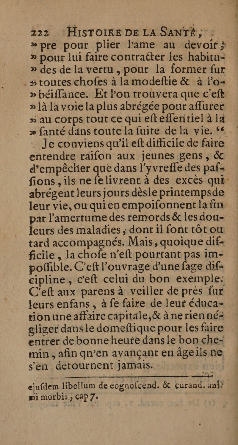 »pre pour plier lame au devoir } » pour lui faire contracter les habitu- » des de la vertu , pour la former fur . # toutes chofes à la modeftie &amp; à l'o+ » béiffance. Et l’on trouvera que c’eft » ]à la voie la plus abrégée pour affurer 5 au corps tout ce qui efteflentiel à la » fanté dans toute la fuite de la vie. ‘6 Je conviens qu’il eft difficile de faire entendre raifon aux jeunes gens, &amp; d’empécher que dans l’yvrefle des paf- fions , ils nefelivrent à des excès qui- abrégent leurs jours désle printempsde leur vie, ou quien empoifonnent la fin. ar l’amertume des remords &amp; les dou- ene des maladies ; dont il font tot ou tard accompagnés. Mais, quoique dif- ficile , la chofe n’eft pourtant pas im- poñible. C’eft l'ouvrage d'une fage dif- cipline, ceft celui du bon exemple. C’eft aux parens à veiller de près fur leurs enfans , à fe faire de leur éduca- tionuneaffaire capitale,&amp; à ne rien né2 gliger dans le domeftique pour les faire entrer de bonne heute dans le bon che- min, afin qn’én avançant en ageils ne sen detournent jamais. noid PEER ejufdem libellum de eognolcend. &amp; curand, aniy mi morbis., Cap 7+