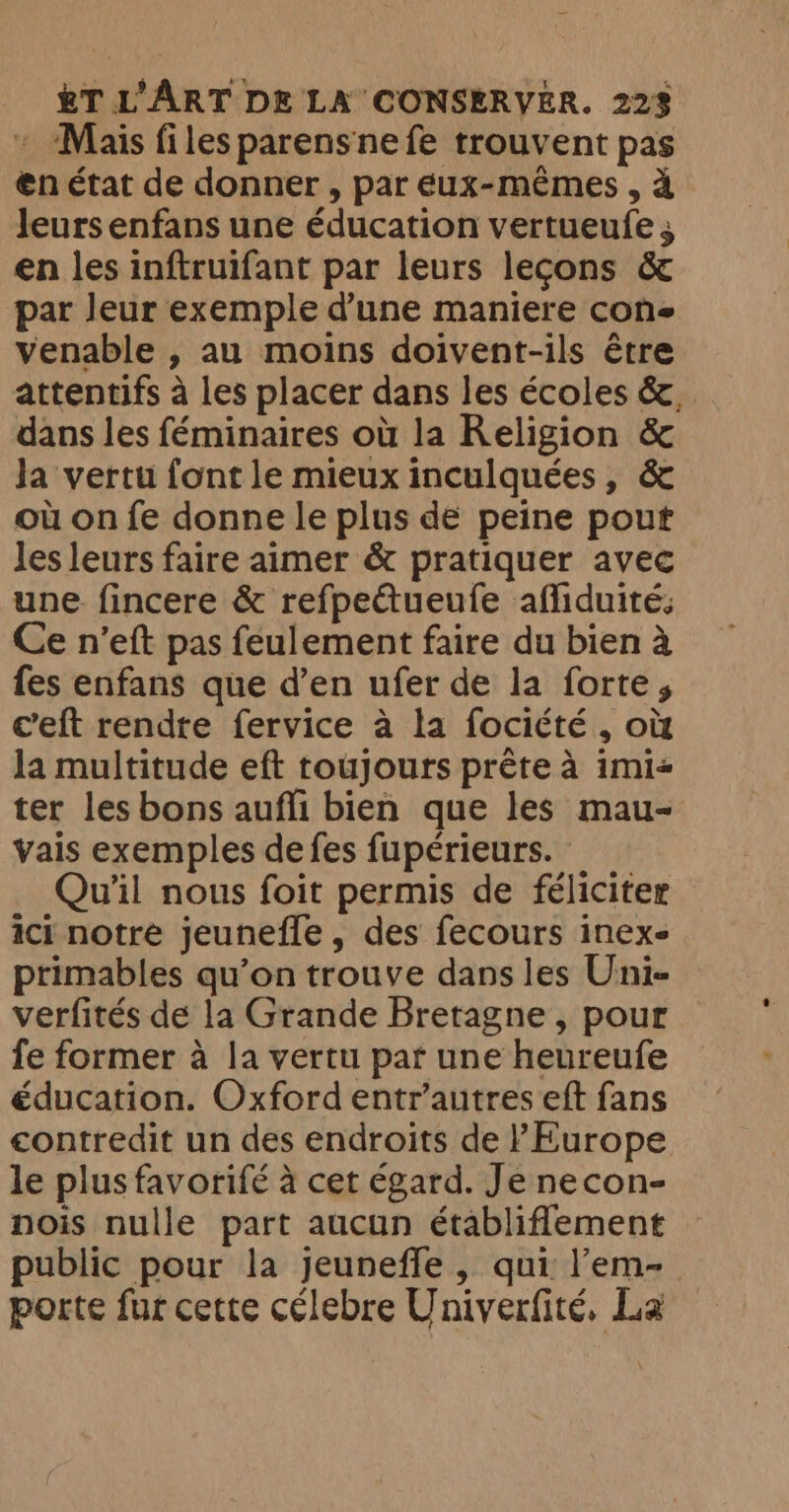» Mais files parensnefe trouvent pas en état de donner , par eux-mêmes , à leurs enfans une éducation vertueufe ; en les inftruifant par leurs lecons &amp; par leur exemple d’une maniere cone venable , au moins doivent-ils être attentifs à les placer dans les écoles &amp;.. dans les féminaires où la Religion &amp; Ja vertu font le mieux inculquées, &amp; où on fe donne le plus de peine pout les leurs faire aimer &amp; pratiquer avec une fincere &amp; refpeCtueufe afliduité: Ce n’eft pas feulement faire du bien à fes enfans que d’en ufer de la forte, eeft rendre fervice a la fociété , où la multitude eft toujours prête à imi« ter les bons aufli bien que les mau- vais exemples de fes fupérieurs. Qu'il nous foit permis de féliciter ici notre jeunefle, des fecours inex- primables qu’on trouve dans les Uni- verfités de la Grande Bretagne , pour fe former à la vertu par une heureufe éducation. Oxford entr’autres eft fans contredit un des endroits de l'Europe le plus favorifé à cet égard. Je necon- nois nulle part aucun établiflement public pour la jeuneffe, qui l’em- porte fur cette célebre Univerfité, La