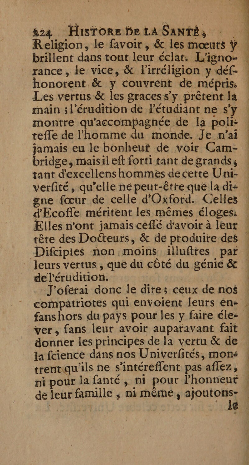 1 224 Hisrore betaSanti, — _ Religion, le favoir, &amp; les mœurs ¥ brillent dans tout leur éclat, L'igno- rance, le vice, &amp; l’irréligion y déf- honorent &amp; y couvrent de mépris: Les vertus &amp; les graces s’y prêtent la main ; l’érudition de l'étudiant ne s’y montre qu’accompagnée de la poli: tefle de l'homme du monde. Je n'ai jamais eu le bonheuf de voir Cam- bridge, maisil eft forti tant de grands, tant d’excellens hommes decette Uni- verfité, qu’elle ne peut-être qué la di- ene fœur de celle d'Oxford. Celles d'Ecofle méritent les mêmes éloges: Elles n’ont jamais ceflé d'avoir à leur | | 4 1 Difcipies non moins illufttes par de Pérudition. ideals J’oferai donc le dite; ceux de nos fanshors du pays pour les y faire éle- ver, fans leur avoir auparavant fait Ja fcience dans nos Univerfités, mone trent qu ils ne s’intéreffent pas aflez, de leur famille ; ni même, ajoutons-