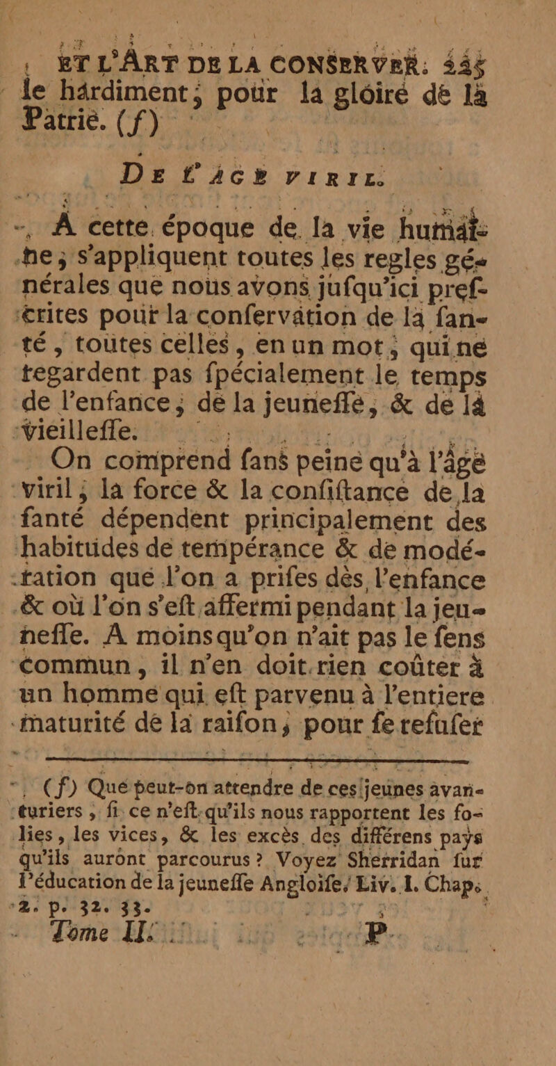 \ | BTLART DELA CONSERVER: 444 de härdiment, pour la gloiré dé là Raut. Eee at De tack virrr. -, A cette. époque de. la vie humaiz ne; s'appliquent toutes les regles gé« nérales que nous avons jufqu’ici pref- ‘rites pour la confervation de la fan- té , toutes celles, enun mot, quine tegardent pas fpécialement le temps de l’enfance ; dé la jeuneffe, &amp; de 14 -Vieilleffe. RE pti e re _ On comprend fans peine qu’à l’âge “viril, la force &amp; la confiftance dela fanté dépendent principalement des habitudes de tempérance &amp; de modé- “tation qué l’on a prifes dès l'enfance -&amp; où l’on s’eft affermi pendant la jeu- neffe. À moinsqu’on rait pas le fens ‘commun, il n’en doit.rien coûter à un homme qui eft parvenu a l’entiere -maturité dé la raifon, pour fe refufer ~, (f) Que peut-on attendre de cesljeunes avari- ‘turiers , fi. ce n’eft-qu’ils nous rapportent les fo- lies, les vices, &amp; les excès des différens pays qu'ils auront parcourus? Voyez Sherridan fur l'éducation de la jeuneffe Angloife/ Liv. I. Chap. Be Pe 32033 F7 se | Tome IT: à . Se C À P.