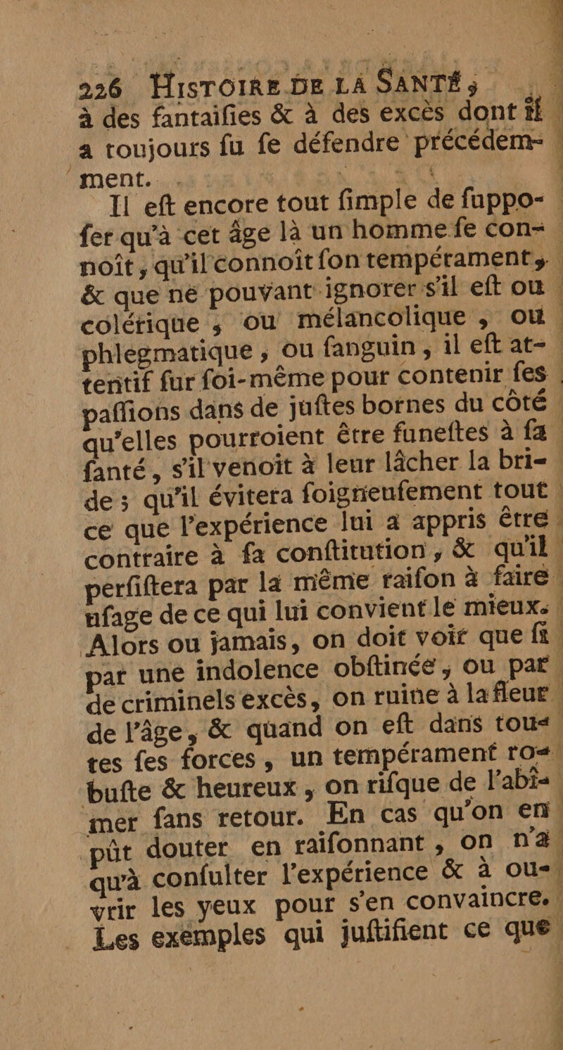 à 226 HisTOIREDE LA SANTÉ s (ji à des fantaifies &amp; à des exces dont ff. a toujours fu fe défendre précédem- © “ment. st \ au Il eft encore tout fimple de fuppo- fer qu’à cet age là un homme fe con= noit , qu'il connoît fon tempérament, &amp; que né pouvant ignorer s'il eft ow colétique ; ou mélancolique , ou phlegmatique , ou fanguin , il eft at- tentif fur foi-même pour contenir fes | affions dans de juftes bornes du côté | qu’elles pourroient être funeftes à fa fanté, sil venoit à leur lâcher la bri= . de; qu'il évitera foigrieufement tout | ce que l'expérience lui a appris être. contraire à fa conftitution, &amp; quil, perfiftera par la meme raifon à faire. nfage de ce qui lui convient le mieux: | ‘Alors ou jamais, on doit voit que ft. PA A —< ar une indolence obftinée, ou par de criminels excès, on ruine à la fleur de l’âge, &amp; quand on eft dans tous tes fes forces, un tempérament ros bufte &amp; heureux, on rifque de l’abi- mer fans retour. En cas qu’on en. Dût douter en raifonnant , on na wa confulter l'expérience &amp; à ou=\ vrir les yeux pour sen convaincre. | Les exemples qui juftifient ce que