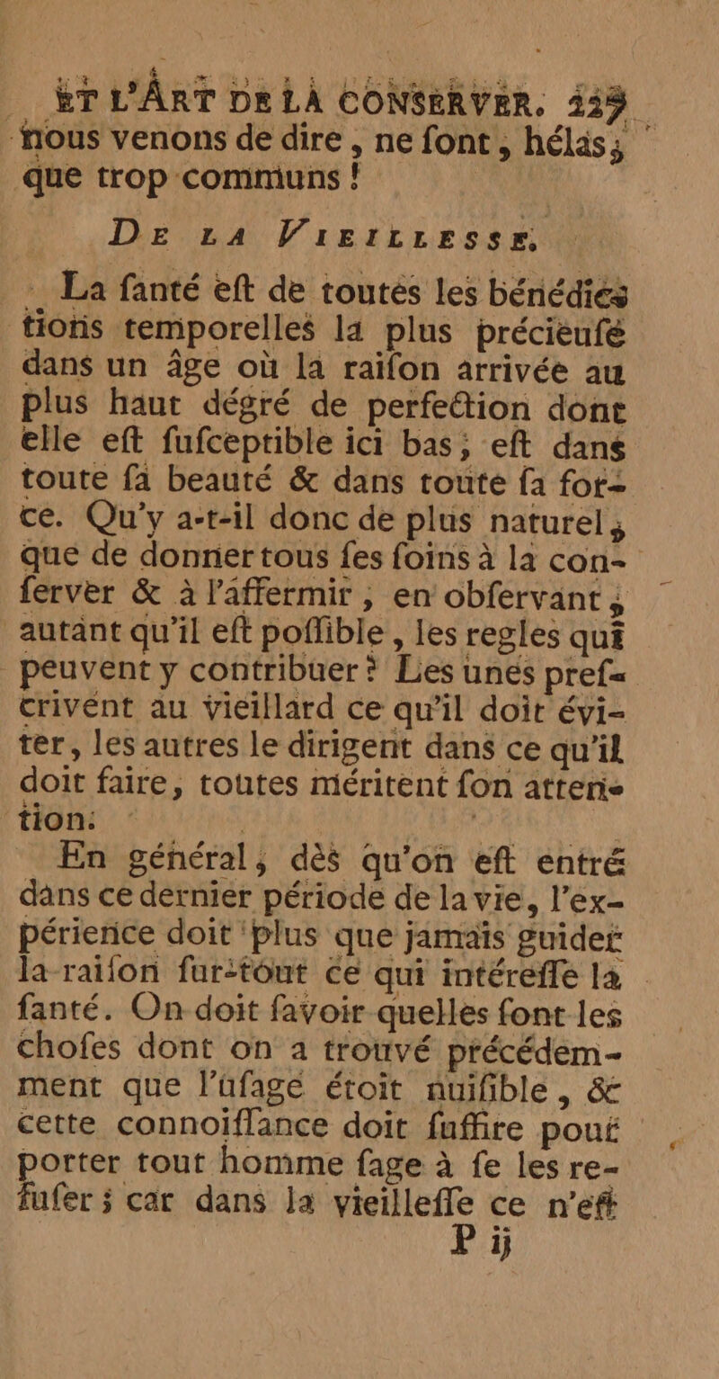 “fous venons de dire , ne font, hélas; | que trop communs ! | De ta Vieriresse, - La fanté eft de toutes les bénddies tions temporelles la plus préciéufé dans un âge où la raïfon arrivée au plus haut dégré de perfetion done elle eft fufceptible ici bas, eft dans toute fa beauté &amp; dans toute fa fot- ce. Qu’y a-t-il donc de plus naturel; que de donner tous fes foins à la con- ferver &amp; à l'affermir , en obfervant, autant qu’il eft poflible , les regles qua peuvent y contribuer ? Les unes pref= crivént au vieillard ce qu’il doit évi- ter, les autres le dirigent dans ce qu'il doit faire, toutes méritent fon atterie tion: | LRT Me SN En général, dès qu'on eft entré dans ce dernier période de la vie, l’ex- périerice doit ‘plus que jamais guider la raïon fur-tout ce qui intéreffe la | fanté. On doit favoir quelles font les chofes dont on a trouvé précédem- ment que l’ufage étoit auifible , &amp; cette connoiflance doit fuffre pouf porter tout homme fage a fe les re- ij