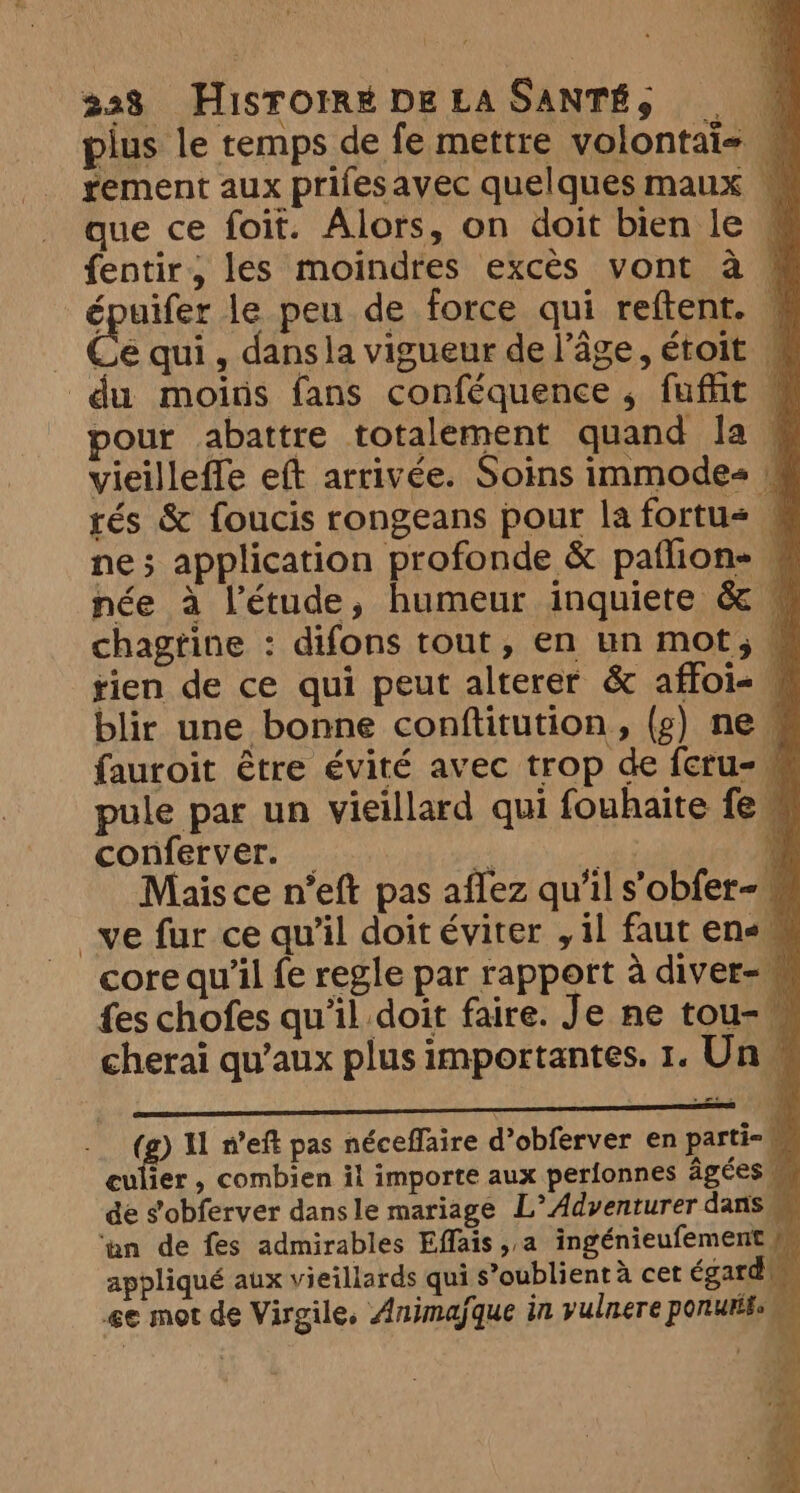 plus le temps de fe mettre volontai= 4 tement aux prifesavec quelques maux ~ que ce foit. Alors, on doit bien le © fentir, les moindres excès vont a « épuifer le peu de force qui reftent. © _ Ce qui, dansla vigueur de l’âge, étoit — du moins fans conféquence, fuffit © pour abattre totalement quand la, vieilleffe eft arrivée. Soins immodes | tés &amp; foucis rongeans pour la fortu< 4 ne; application profonde &amp; paflion= w née à l'étude, humeur inquiete &amp; © chagtine : difons tout, en un mot, M rien de ce qui peut alterer &amp; affoi- M blir une bonne conftitution, (g) ne fauroit être évité avec trop de feru- © pule par un vieillard qui fouhaite fe © conferver. _ , ee a Mais ce n’eft pas aflez qu’il s'obfer-« ve fur ce qu’il doit éviter , il faut ens © core qu’il fe regle par rapport à diver-w fes chofes qu’il doit faire. Je ne tou- — cherai qu'aux plus importantes. 1. Un » mé (g) Il n’eft pas néceffaire d’obferver en parti- M culier , combien il importe aux perfonnes âgées de s’obferver dans le mariage L°Adventurer dans ‘an de fes admirables Effais,,a ingénieufement M appliqué aux vieillards qui s’oublient à cet égard ee mot de Virgile, Animaÿque in vulnere porutifs M ee NE