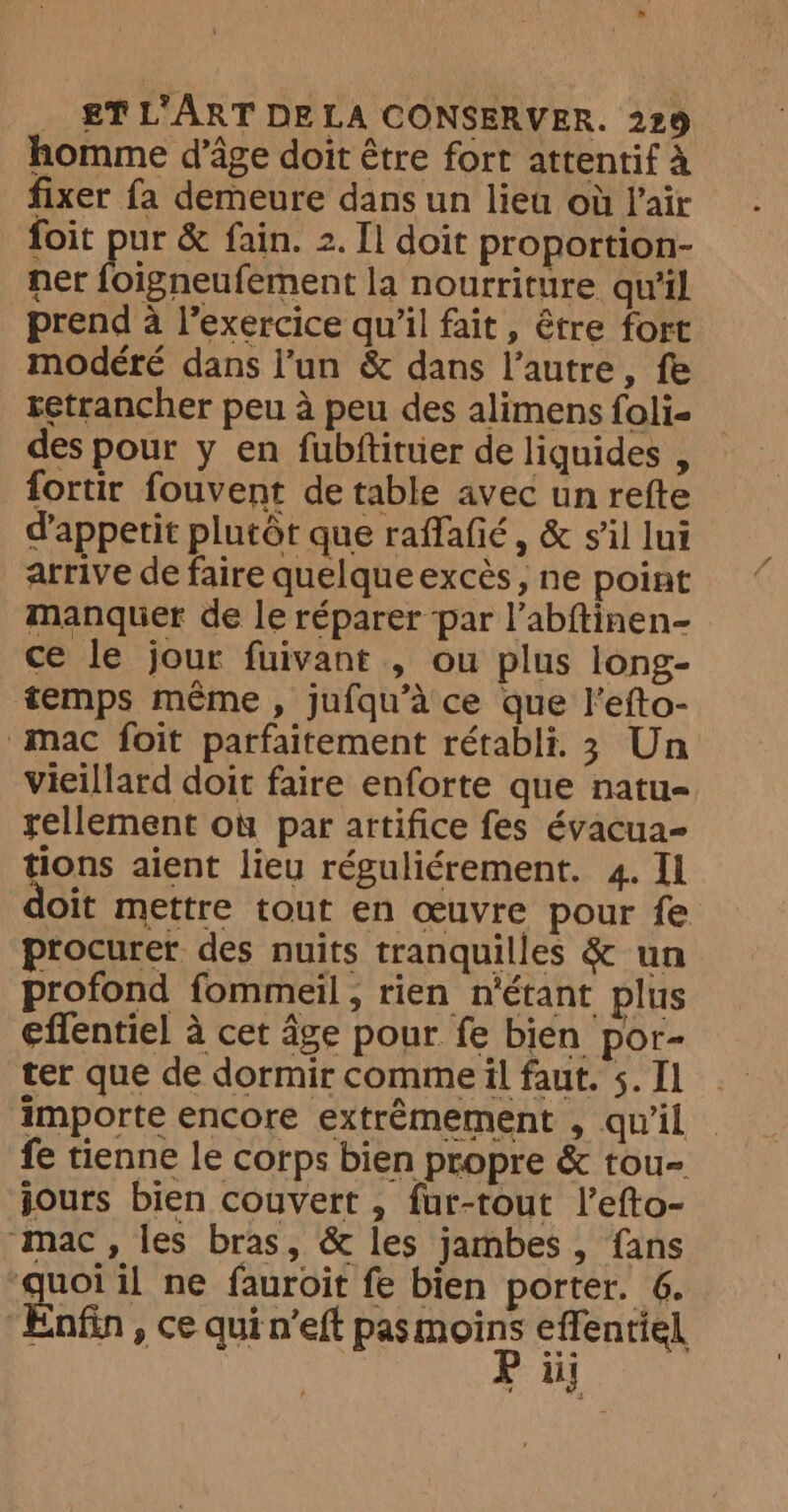homme d’âge doit être fort attentif à fixer fa demeure dans un lieu où Pair foit pur &amp; fain. 2. Il doit proportion- ner foigneufement la nourriture qu'il prend à l'exercice qu’il fait, être fort modéré dans l’un &amp; dans l’autre, fe retrancher peu à peu des alimens foli- des pour y en fubftituer de liquides , fortir fouvent de table avec un refte d’appetit plutôt que raffafié, &amp; s'il lui arrive de faire quelque excès, ne point manquer de le réparer par l’abftinen- ce le jour fuivant , ou plus long- temps même, jufqu’a ce que l’efto- mac foit parfaitement rétabli, 3 Un vieillard doit faire enforte que natu- rellement où par artifice fes évacua- ners aient lieu réguliérement. 4. Il oit mettre tout en œuvre pour fe procurer des nuits tranquilles &amp; un profond fommeil, rien n'étant plus effentiel à cet âge pour fe bien por- ter que de dormir comme il faut. 5. Il importe encore extrêmement , qu'il — fe tienne le corps bien propre &amp; tou- jours bien couvert , fur-tout l’efto- mac, les bras, &amp; les jambes , fans quoi il ne fauroit fe bien porter. 6. Enfin » Ce qui n’eft pas are effentiel iii