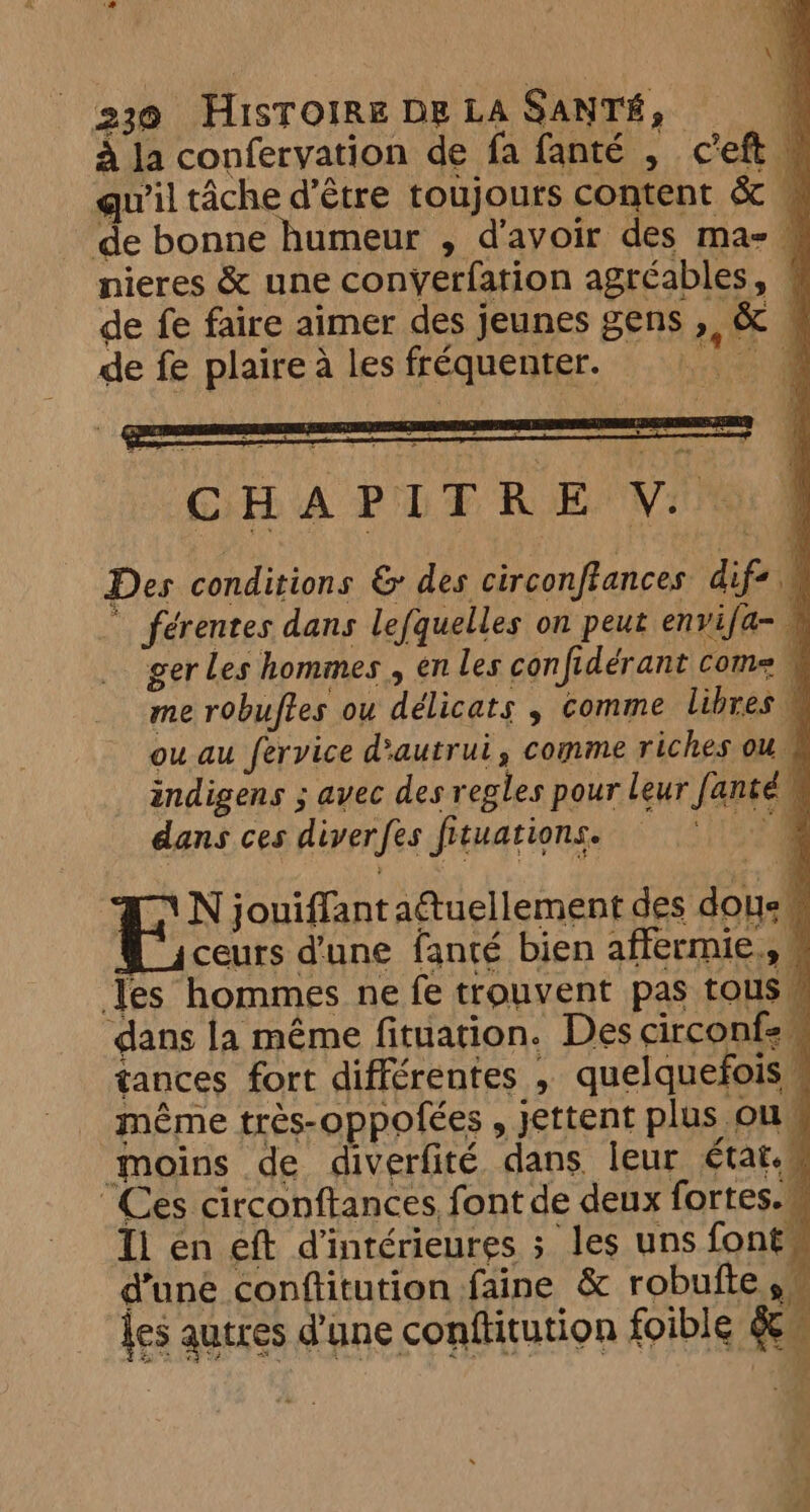 à la confervation de fa fanté , ceft | qu'il tâche d’être toujours content à de bonne humeur , d'avoir des maz — nieres &amp; une conyerfation agréables, de fe faire aimer des jeunes gens ,, &amp; ~ de fe plaire à les fréquenter. Re Des conditions &amp; des circonftances EE férentes dans lefquelles on peut envifa- 1 ger Les hommes , en les con fe idérant come me robuftes ou délicats , comme libres M ou au fervice d'autrui, comme riches ou 1 indigens ; avec des regles pour leur Jante) 4 dans ces diver {es fituations. A N jouiffant aétuellement des Al 4 ceurs d'une fanté bien affermie., 9 les hommes ne fe trouvent pas tous dans la même fituation. Des circonfe | tances fort différentes , quelquefois \ même très-oppofées > jettent plus ou, | moins de diverfité dans leur état. ; “Ces circonftances, font de deux fortes. Ti en eft dintérieures ; les uns fonts d’une conftitution faine &amp; robufte . ies autres d'une conttitution foible &amp; i} ‘ hi