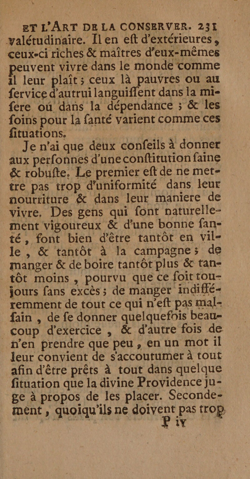 k&amp; ET L'ART DE LA CONSERVER. 231 yalétudinaire. [len eft d'extérieures, ceux-ci riches &amp; maîtres d’eux-memes euvent vivre dans le monde comme al leur plait; ceux là pauvres ou au fervice d'autrui languiffent dans la mie fere ou dans la dépendance ; &amp; les foins pour la fanté varient comme ces fituations. | i | Je n'ai que deux confeils à donner aux perfonnes d'une conftitution faine &amp; robufte. Le premier eft de ne met- tre pas trop d'uniformité dans leur nourriture &amp; dans leur maniere de vivre, Des gens qui font naturelle- ment vigoureux &amp; d’une bonne fan- té, font bien d’être tantôt en vil- le , &amp; tantôt à la campagne; de manger &amp; de boire tantôt plus &amp; tan- tôt moins , pourvu que ce foit tou- jours fans excès ; de manger indiffé- remment de tout ce qui meft pas mal- - fain , de fe donner quelquefois beau- coup d'exercice , &amp; d'autre fois de n’en prendre que peu , en un mot il leur convient de s'accoutumer à tout afin d’être prêts à tout dans quelque fituation que la divine Providence ju- ge à propos de les placer. Seconde- ment, quoiqu'ils ne Ne trop.