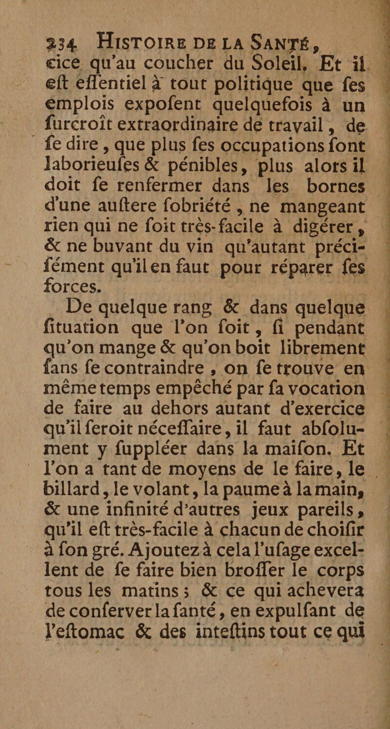 eft eflentiel à tout politique que fes emplois expofent quelquefois à un fe dire, que plus fes occupations font Jaborieufes &amp; pénibles, plus alors il doit fe renfermer dans les bornes d'une auftere fobriété , ne mangeant forces. fituation que l’on foit, fi pendant même temps empêché par fa vocation de faire au dehors autant d’exercice qu'il feroit néceflaire, il faut abfolu- ment y fuppléer dans la maifon. Et billard, le volant, la paumea lamain, &amp; une infinité d’autres jeux pareils, qu'il eft très-facile à chacun de choifir à fon gré. Ajoutez à cela l’ufage excel- lent de fe faire bien broffer le corps tous les matins; &amp; ce qui achevera de conferver la fanté, en expulfant de Yeftomac &amp; des inteftins tout ce qui