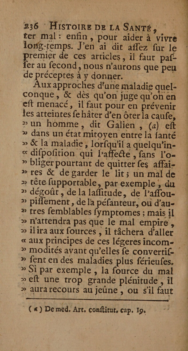 ter mal: enfin, pour aider à vivre — long-remps. J’en ai dit affez fur le ~ remier de ces articles, il faut paf- fer au fecond, nous n’aurons que peu de préceptes à y donner. Aux approches d'une maladie quel- conque, &amp; dés qu’on juge qu’on en eft menacé, il faut pour en prévenir tes atteintes fe hater d’en ôter la caufe, >un homme, dit Galien , (a) eft » dans un état mitoyen entre la fanté » &amp; la maladie, lorfqu'il a quelqu’in- « difpofition, qui baffeéte , fans l’o- » bliger pourtant de quitter fes affai- » res &amp; de garder le lit; un mal de tête fupportable, par exemple , du » dégoût, de la laffitude, de laffou- » piffement , de la péfanteur, où d’au- » tres femblables fymptomes ; mais il » n'attendra pas que le mal empire , » ilira aux fources , il tâchera d'aller « aux principes de ces légeres incom- » modités avant qu’elles fe convertif- » fent en des maladies plus férienfes. » Si par exemple , la fource du mal » eft une trop grande plénitude , il » aurarecours au jeûne , ou sil fau DA kt a NOR EAP EN Ys TT MERS (a) De med. Art, conftitut, cap. 19.