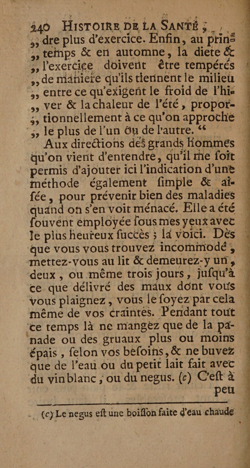 i 440 HISTOIRE DE La SANTÉ 3 5; dre plus d’exercice. Enfin, au prin: l'exercice doivent être tempérés -,,de maniere qu'ils tierinent le milieu 5, entre ce quexigent le froid de l'his 5, le plus de l’un Gu de bautre. ** qu’on vient d'entendre, qu'il me foit permis d'ajouter ici l'indication d'une méthode également fimple &amp; ai fée, pour prévenir bien des maladies quand on s’en voit ménacé. Elle a été fouvént émployée fous mes yeux avec le plus heuteux fuccès ; ld voici. Dès que vous vous trouvez incommode , mettez-vous au lit &amp; demeurez-y un, ce que délivré des maux dont vous | | ‘ce temps là ne mangez que de la pa- nade ou des gruaux plus ou moins épais , felon vos befoins, &amp; ne buvez que de l’eau ou du petit lait fait avec du vinblanc ; ou du negus. (c) Ceft à | peu | 3 | :