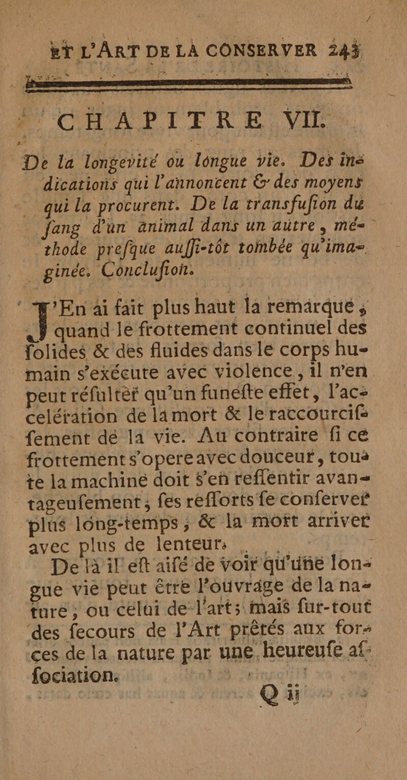 ~ . oN f CHA PIF RE, VIE De La longevité ou longue vie. Des ine dications qui l’annoncent &amp; des moyens qui La procurent. De la transfufion du fang d'un animal dans un autre, mé. thode prefque auffi-tôt tombée qu'ima- ginée. Conclufion. ‘ En ai fait plus haut la remarqué ; « quand le frottement continuel des folides &amp; des fluides dans le corps hu- main s’exécute avec violence, il n’en peut refultef qu'un funefte effet, l’ac: celération de 14 mort &amp; le raccourcifs fement dé la vie. Au contraire fi ce frottement s'opereavec douceur, tous te la machiné doit $’en reflentir avan tageufement ; fes reflorts fe conferver plus long-temps ; &amp; la moît arriver avec plus de lenteur: . , De là il eft aifé de voir qu'uñie lon- gue vie peut être l'ouvrage de la na ture; ou celui de l'arts mais fur-tout ‘des fecours de l'Art prétés aux for ces de la nature par une heureufe af- fociation. vue o HE Y | | ii