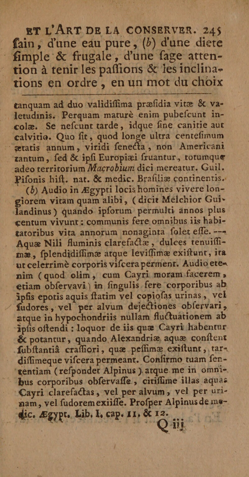 _ fain, dune eau pure, (b) dune diete fimple &amp; frugale, d’une fage atten- tion à tenir les paffions &amp; Jes inclina- tions en ordre, en un mot du choix tanquam ad duo validiffima præfidia vite &amp; va- Aetudinis. Perquam maturé enim pubefcunt in- cola. Se nefcunt tarde, idque fine canitie aut calvitie. Quo fit, quod longe ultra centefimum “gratis annum, viridi fenecta, non Americani gantum, fed &amp; ipfi Europiæi fruantur, rotumque deo territorium Macrobium dici mereatur. Guil. Pifonis hift. nat. &amp; medic. Brafiliæ continentis. (b) Audio in Ægypti locis homines vivere lon- tired vitam quam alibi, ( dicie Melchior Gui~ Jandinus ) quando. ipforum permulti annos plus centum vivunt: communis fere omnibus iis habi- tatoribus vita annorum nonaginta folet effe. --- Aquæ Nili fluminis clarefatæ , dulces tenuiffi- mæ, {plendidiffime atque leviffimæ exiftunt, ita ‘utcelerrimé corporis vifcera perment. Audio ete nim (quod olim, cum Cayri moram facerem > etiam obfervavi) in fingulis.fere corporibus ab ipfis epotis aquis ftatim vel copiofas urinas, vel / fudores, vel per alvum dejectiones obfervari, atque in hypochondriis nullam fluctuationem ab ipfis oftendi : loquor de iis que Cayri habentur &amp; potantur, quando, Alexandria, aque conftent fubftantia craffiori, que peffimæ exiflunt ,, tar~ diffimeque vifcera permeant. Confirmo tuam fen- ‘tentiam (refpondet Alpinus ).atque.me in omni-. bus corporibus obfervaffe., citiflime illas aquas. Cayri clarefactas, vel per alvum, vel per uri- nam, vel fudoremexiifle. Profper Alpinus de ms- dic. Ægypte Lib, I, cap. 11, &amp; 12. F4 4