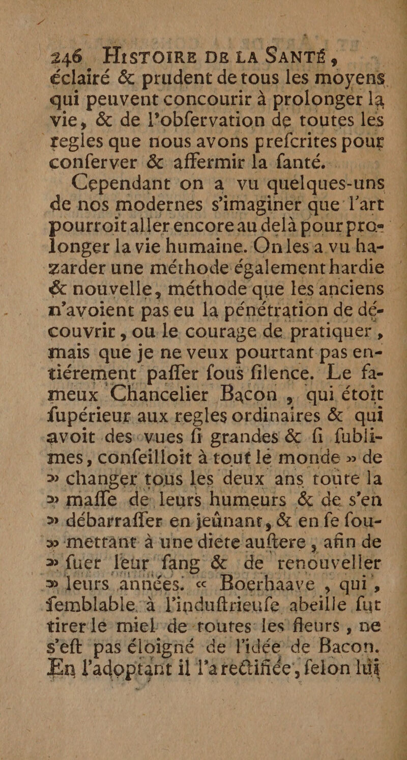 Far æ 246 Hisroire De LA SANTÉ, qui peuvent concourir à prolonger la vie, &amp; de l’obfervation de toutes les regles que nous avons prefcrites pour conferver &amp; affermir la fanté.. Cependant on a vu quelques-uns de nos modernes simaginer que l’art longer la vie humaine. Onles a vu ha- n’avoient pas eu la pénétration de dé- couvrir , ou le courage de pratiquer, mais que je ne veux pourtant pas en- tiérement paffer fous filence. Le fa- meux Chancelier Bacon , qui étoit fupérieur aux regles ordinaires &amp; qui avoit desovues fi grandes &amp; fi fubli- mes, confeilloit à tout le monde » de >» changer tous les deux ans toure la >» mafle de leurs humeurs &amp; de s’en » débarraffer en jetinanr, &amp; en fe fou- » mettant à une diéte auftere , afin de > fuer leur fang &amp; de renouveller » Jeurs années. « Boerhaave , qui, femblable.a l’induftrieufe abeille fut s'eft pas éloigné de l'idée de Bacon.