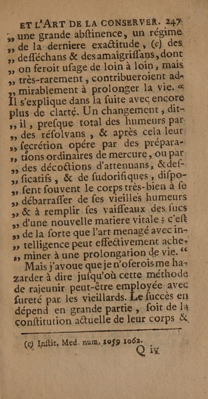 59 une grande abftinence, un régime — >> de la derniere exactitude , (c) des », defféchans &amp; des amaigriflans, dont 5» on feroit ufage de loin a loin, mais >> très-rarement , contribueroient ad- . mirablement à prolonger la vie. < il s’explique dans la {uite avec encore plus de clarté. Un changement ; dit- sil, prefque total des humeurs par: : des réfolvans , &amp; après cela leur - s, fecrétion opére par des prépara- », tions ordinaires de mercure, Où par des décoétions d'attenuans, &amp;def- 5, ficatifs , &amp; de fudorifiques , difpo- >» fent fouvent le corps très-bien à fe >» débarraffer de fes vieilles humeurs 4» &amp; à remplir. fes vaiffeaux des fucs > d'une nouvelle matiere vitale ; c’eft de la forte que l'art menagé avec in » telligence peut effectivement aches ss Miner. à une prolongation de vie. ‘6 Mais j'avoue queje n’oferoisme ha= zarder à dire jufqu'où cette méthode de rajeunir. peut-être employée: avec fureté par les vieillards. Le fuccès en dépend en grande partie , foit de la conftitution actuelle de leur corps &amp;. RES ER (c) Inftit, Med. num, 10fg 1062. ¥