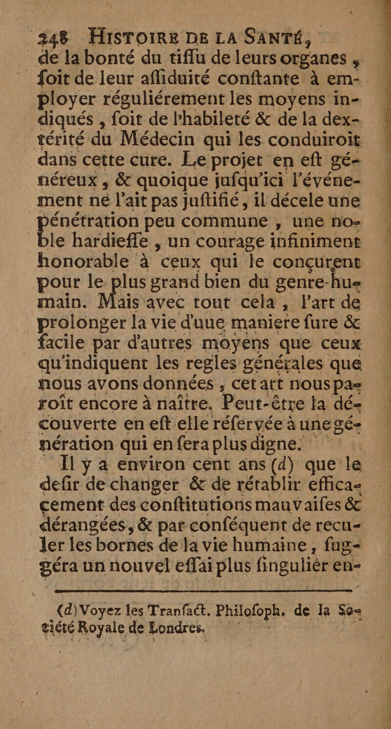 Soit de leur afliduité conftante à em- ployer réguliérement les moyens in- diqués , foit de bhabileté &amp; de la dex- térité du Médecin qui les conduiroit dans cette cure. Le projet en eft gé- néreux , &amp; quoique jufquici l’'événe- ment né l'ait pas juftifié, il décele une ble hardieffe , un courage infiniment honorable à ceux qui le conçurent pour le lus grand bien du genre-hue main. Mais avec tout cela , Part de prolonger la vie d'uue maniere fure &amp; _ facile par d'autres moyens que ceux nous avons: données , cet att nous pas roît encore à naître. Peut- -être la dé- couverte en eft elle réfervée à à UNE SÉ= nération qui en {era plus digne. it Ilya environ cent ans (d) que le defir de changer &amp; de rétablir effica- cement des conftitutions mauvaifes &amp; dérangées, &amp; par conféquent de recu- ler les bornes de la vie humaine, fug- géra un nouvel effai plus fingulier en- (d) Voyez les Tranfact. Philofoph, de. la So< gicte Royale de Londres.
