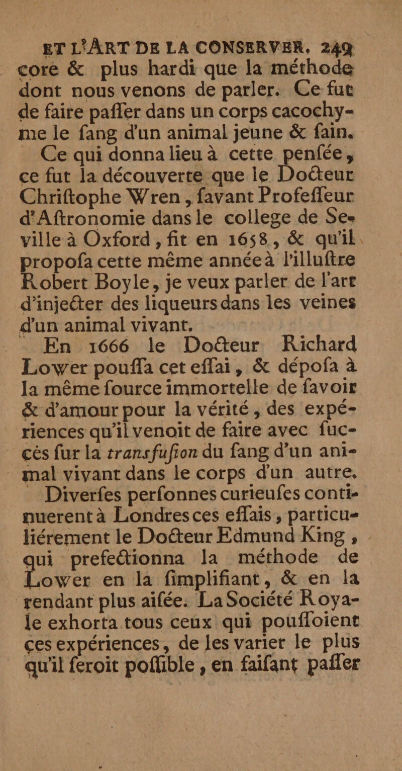 core &amp; plus hardi que la méthode dont nous venons de parler. Ce fut de faire paffer dans un corps cacochy- me le fang dun animal jeune &amp; fain. _ Ce qui donna lieu a cette penfee, ce fut la découverte que le Doéteur Chriftophe Wren, favant Profeffeur d’Aftronomie dans le college de Ses ville à Oxford, fit en 1658, &amp; qu'il propofa cette même annéeà l'illuftre Robert Boyle, je veux parler de l'art dinjecter des liqueurs dans les veines dun animal vivant. .__ En 1666 le Doëteur Richard Lower pouffa cet effai, &amp; dépofa a la même fource immortelle de favoir &amp; d'amour pour la vérité, des expé- riences qu'il venoit de faire avec fuc- cés fur la transfufion du fang d’un ani- _ mal vivant dans le corps dun autre. … Diverfes perfonnes curieufes conti- nuerent à Londresces eflais, particu- qui prefectionna la méthode de Lower en la fimplifiant, &amp; en la ‘rendant plus aifée. La Société Roya- le exhorta tous ceux qui pouffoient ces expériences, de les varier le plus qu'il feroit poffible , en faifant pañler -