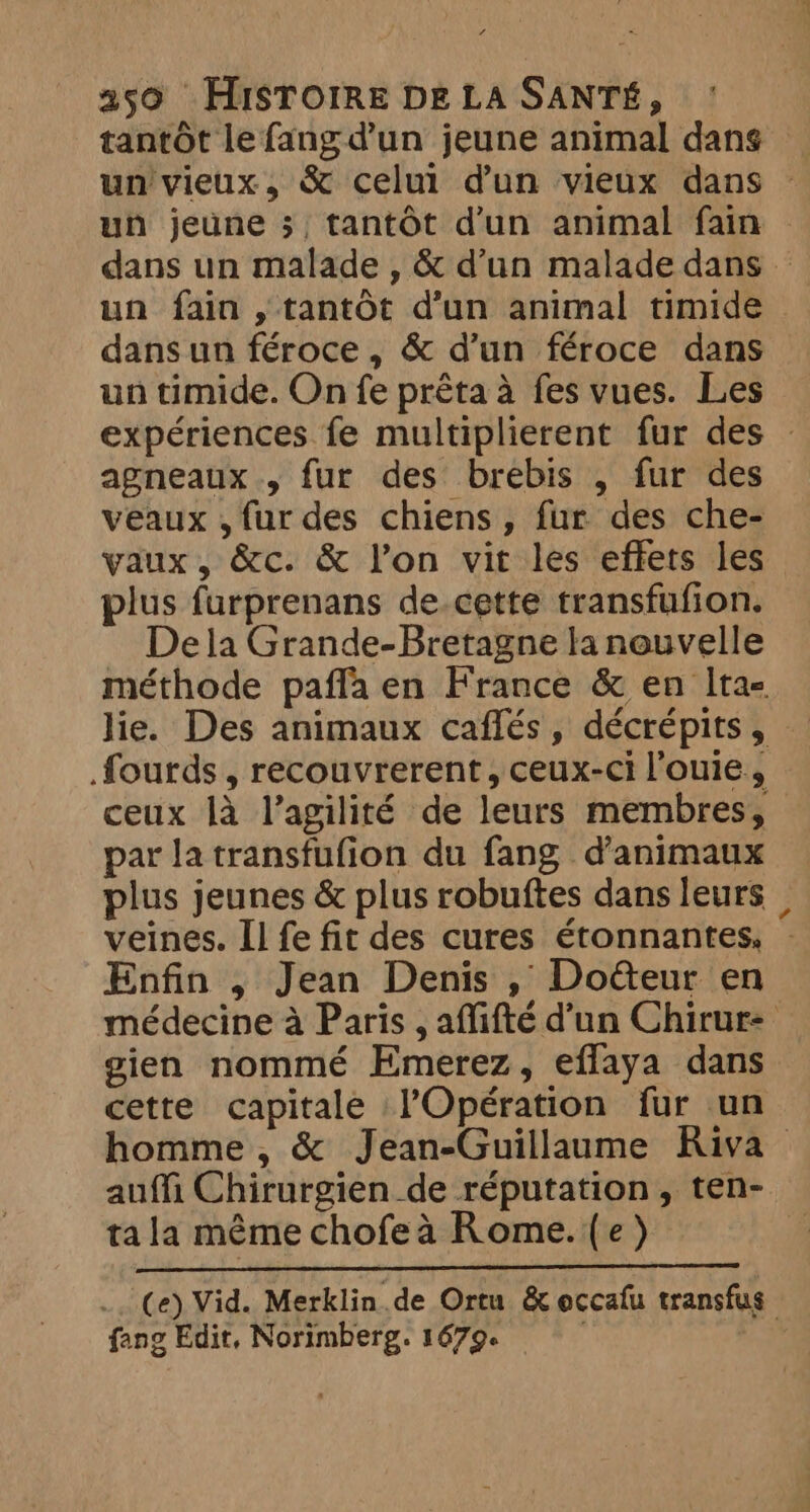 tantôt le fangd’un jeune animal dans un vieux, &amp; celui dun vieux dans un jeune 3; , tantôt d'un animal fain dans un malade , &amp; d’un malade dans — un fain , tantôt d’un animal timide dans un féroce, &amp; d’un féroce dans un timide. On fe prêta à fes vues. Les expériences fe multiplierent fur des : agneaux, fur des brebis , fur des veaux , fur des chiens, fur des che- vaux, &amp;c. &amp; l’on vit les effets les plus furprenans de.cette transfufion. Dela Grande-Bretagne la nouvelle méthode pañla en France &amp; en Ita- lie. Des animaux caflés, décrépits, — fourds , recouvrerent, ceux-ci l'ouie, ceux là l’agilité de leurs membres, par la transfufion du fang d'animaux plus jeunes &amp; plus robuftes dans leurs _ veines. Il fe fit des cures étonnantes, Enfin , Jean Denis , Doéteur en médecine à Paris , affifté d’un Chirur: gien nommé Emerez, effaya dans cette capitale l'Opération fur un homme , &amp; Jean-Guillaume Riva — auffi Chirurgien de réputation, ten- ta la même chofe à Rome.{e) .. Ce) Vid. Merklin.de Oren &amp; occafu transfus fang Edit, Norimberg. 1679 |