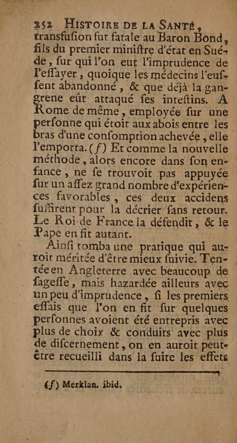 _ transfufion fur fatale au Baron Bond, fils du premier miniftre d'état en Sué+ de, fur qui l’on eut l'imprudence de Peffayer , quoique les médecins l’euf- _ fent abandonné , &amp; que déjà la gan- gene eût attaqué fes inteftins. A Nome de même , employée fur une _ perfonne qui étoit aux abois entre les bras d'une confomption achevée , elle l'emporta. ( f) Et comme la nouvelle méthode , alors encore dans fon en- fance , ne fe trouvoit pas appuyée fur un affez grand nombre d’expérien- ces favorables , ces deux accidens fuMrent pour la décrier fans retour. Le Roide France la défendit » &amp; le Pape en fit autant. | Ainfi tomba une pratique qui au- roit méritée d’être mieux fnivie. Fen- téeen Angleterre avec beaucoup de fagefle, mais hazardée ailleurs avec un peu d'imprudence , fi les premiers effais que l’on en fit fur quelques perfonnes avoient été entrepris avec plus de choix &amp; conduits avec plus de difcernement , on en auroit peute €tre recueilli dans la fuite les effets €f) Merklan. ibid. |