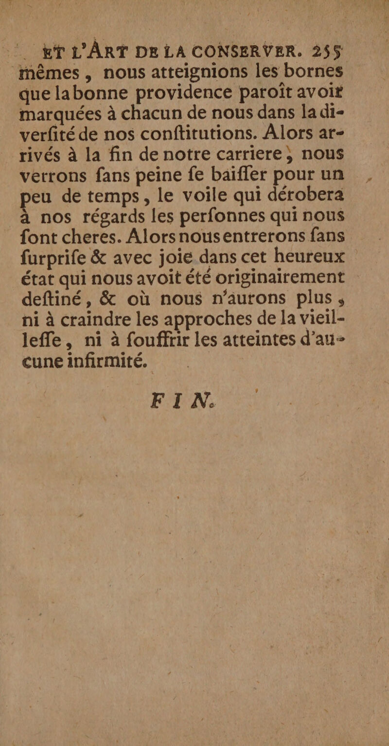 mêmes, nous atteignions les bornes que labonne providence paroît avoir marquées à chacun de nous dans la di- verfité de nos conftitutions. Alors ar- rivés à la fin de notre carriere ; nous verrons fans peine fe baïfler pour un eu de temps, le voile qui dérobera à nos régards les perfonnes qui nous font cheres. Alorsnousentrerons fans furprife &amp; avec joie dans cet heureux état qui nous avoit été originairement — deftiné, &amp; où nous n’aurons plus , ni à craindre les approches de la vieil- leffe, ni à fouffrir les atteintes d’au- cune infirmité. FIN.