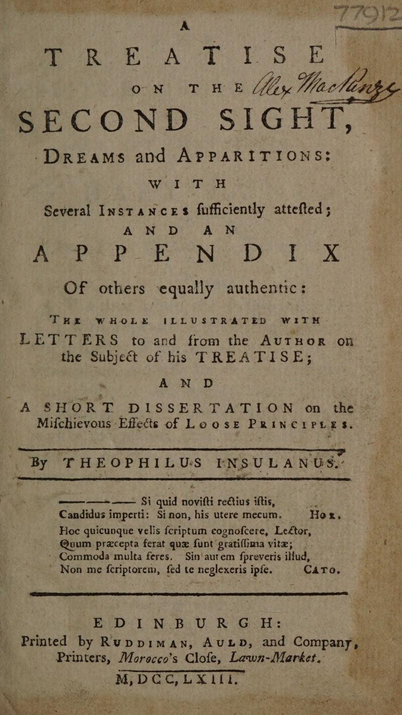 ay haat. By ee oR EA T YS OE a ON rn t iy Wacllapg SECOND SIGHT, Dreams and APPARITIONS: ye ee pled AEE S| Several Instances fufficiently attefted; A N D A N meer a NS De TX Of others equally authentic: THE WHOLE ILLUSTRATED WITH LETTERS to and from the AuTHOR on the Subject of his TREATISE; » A N D A SHORT DISSERTATION on the Mifchievous Effects of LooszE PRINCIPLES. ” By THEOPHILUS IENSULANUS.: ———- — Si quid novifti reCtius iftis, : Candidus imperti: Sinon, his utere mecum. Hor. Hoc quicuoque velis fcriptum cognofcere, Leftor, Lah @uum pracepta ferat qu funt gratiffima yitz; b Mop - Commoda multa feres. Sin‘ autem fpreveris illud, ’ Non me fcriptorem, fed te neglexeris ipfe. Caro, END 1 NvB.U, Ro G&lt; A: Printed by Ruppiman, AuuLD, and Company, Ms Printers, Morecco’s Clofe, Lawn-Market, M,DGCG,LXlll. 2 ies Oe Ret ees 20d) eS % a he Ae ee ae