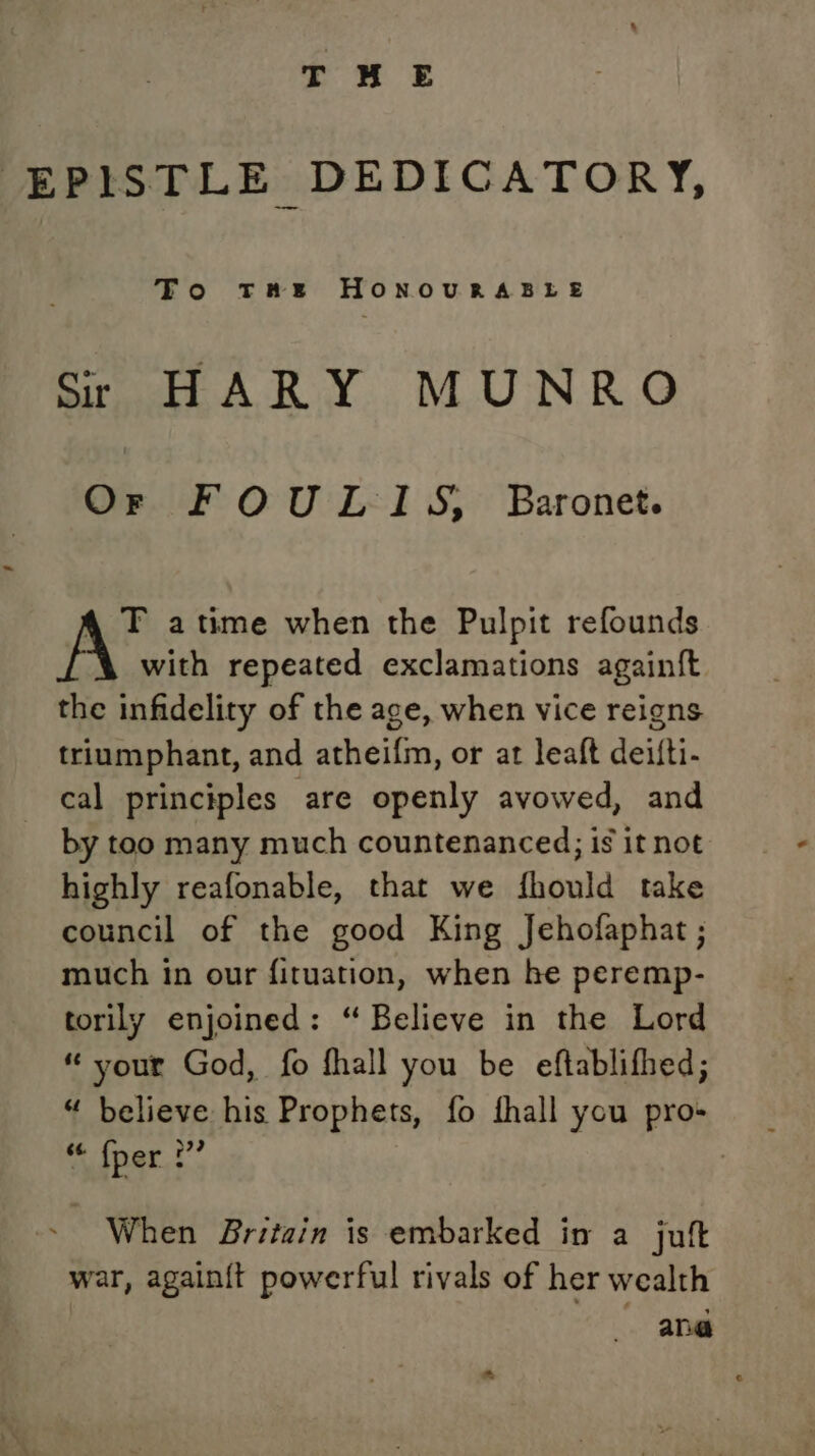 | EPISTLE DEDICATORY, To THE HONOURABLE Sr HARY MUNRO Or FOULI1S, Baronet. T atime when the Pulpit refounds with repeated exclamations againft the infidelity of the age, when vice reigns triumphant, and atheifm, or at leaft deifti- cal principles are openly avowed, and by too many much countenanced; is it not highly reafonable, that we fhould take council of the good King Jehofaphat ; much in our fituation, when he peremp- torily enjoined: “ Believe in the Lord “ your God, fo fhall you be eftablifhed; “ believe his Prophets, fo fhall ycu pro- “{per.2’ - When Britain is embarked in a jutt war, again{t powerful rivals of her wealth - ang a