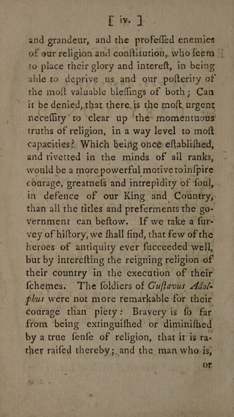 f iv. J and grandeur, and the profeffed enemies to place their glory and intereft, in being able to deprive us and our_pofterity of the moft valuable blefflings of both; Can it be denied, that there.is the moft, urgent neceffity’to clear up ‘the: momentuons' truths of religion, in a way level to moft capacities?’ Which being oncé eftablifhed, and rivetted in the minds of all ranks, would be a more powerful motive toinfpire than all the titles and preferments the go- vernment can beftow. If we take a fur- vey of hiftory, we fhall find, that few of the heroes- of antiquity ever fucceeded well, but by interefting the reigning religion of their country in the cxecution of their {chemes. The foldiers of Guflavus Aol phus were not more remarkable for their courage than piety: Brayery is fo far by atrue fenfe of religion, that it is ta: ther raifed thereby; and the man who is, or