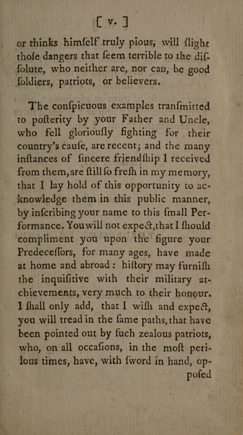 {v ] or thinks himfelf truly pious; will flighe thofe dangers that feem terrible to the dif. folute, who neither are, nor can, be good foldiers, patriots, or believers. The confpicuous examples tran{mitted to pofterity by your Father and Uncle, who fell glorioufly fighting for their country’s caufe, arerecent; and the many inftances of fincere friend{fhip I received from them, are ftill fo frefh in my memory,. that I lay hold of this opportunity to ac- knowledge them in this public manner, by infcribing your name to this {mall Per- formance. Youwill not expet,that I fhould compliment you upon the figure your Predeceffors, for many ages, have made: at home and abroad: hiftory may furnifh the inquifitive with their military at- chievements, very much to their honour. I fhall only add, that I wifh and exped, you will treadin the fame paths, that have been pointed out by fuch zealous patriots, who, on all occafions, in the moft peri- lous times, have, with {word in hand, op- pofed